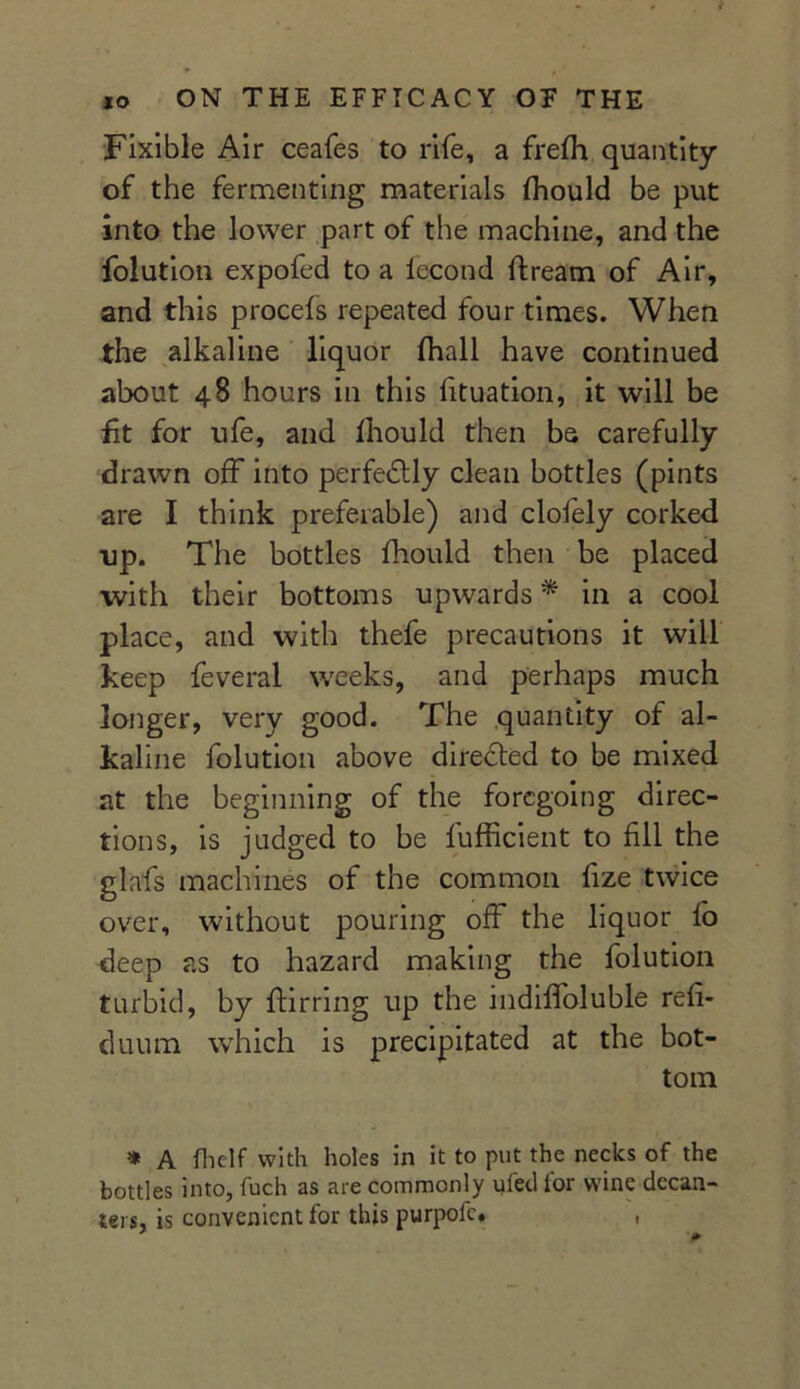 Fixible Air ceafes to rife, a frefh quantity of the fermenting materials fhould be put into the lower part of the machine, and the folution expofed to a lecond lfream of Air, and this procefs repeated four times. When the alkaline liquor (hall have continued about 48 hours in this fituation, it will be fit for ufe, and fhould then be carefully drawn off into perfectly clean bottles (pints are I think preferable) and clofely corked up. The bottles fhould then be placed with their bottoms upwards * in a cool place, and with thefe precautions it will keep feveral weeks, and perhaps much longer, very good. The quantity of al- kaline folution above directed to be mixed at the beginning of the foregoing direc- tions, is judged to be fufficient to fill the glafs machines of the common fize twice over, without pouring off the liquor fo deep as to hazard making the folution turbid, by ftirring up the indiffoluble refi- duum which is precipitated at the bot- tom * A fhelf with holes in it to put the necks of the bottles into, fuch as are commonly ufed tor wine decan- ters, is convenient for this purpofe. 0