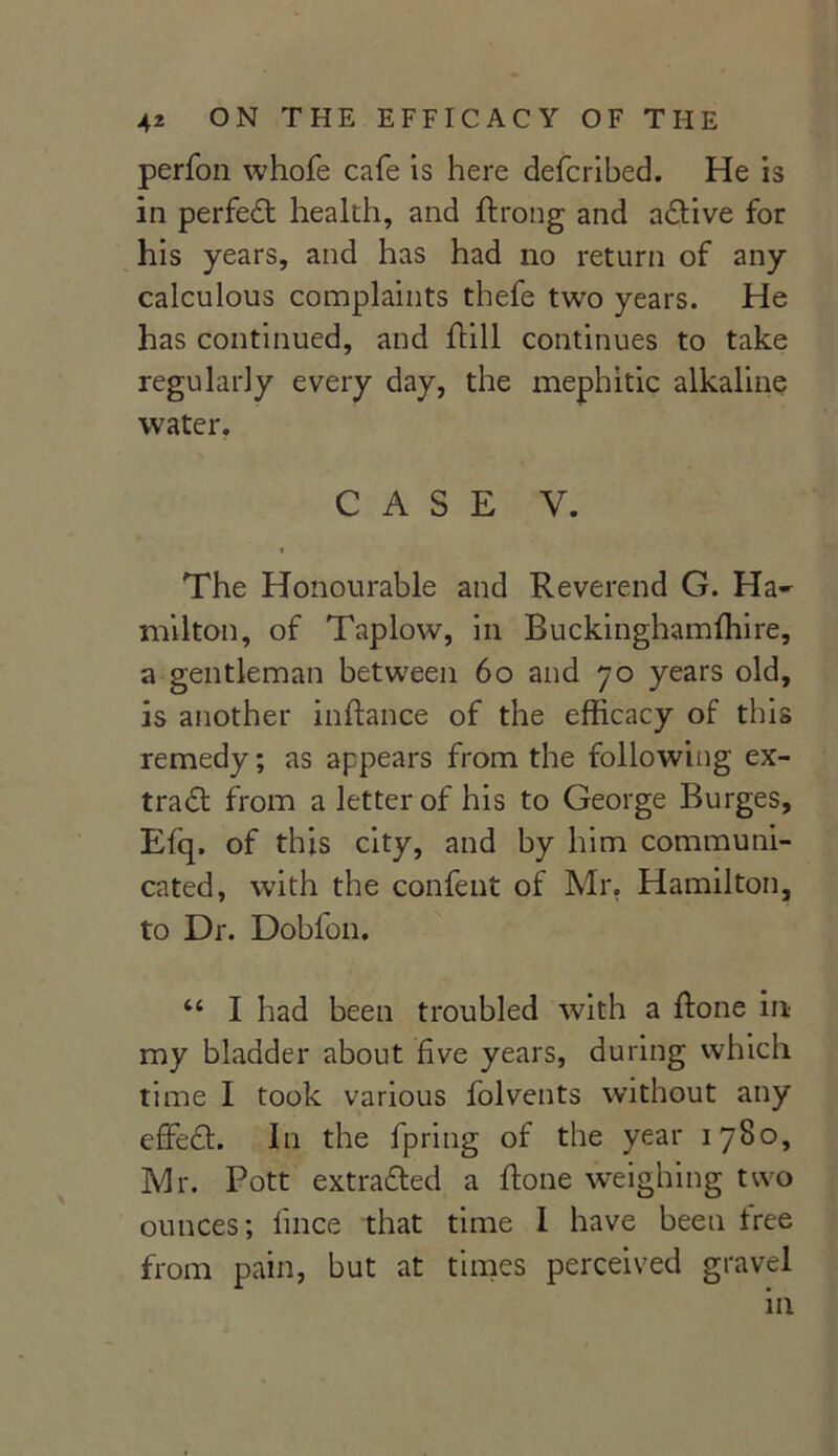 perfon whofe cafe is here defcribed. He is in perfect health, and ftrong and active for his years, and has had no return of any calculous complaints thefe two years. He has continued, and ftill continues to take regularly every day, the mephitic alkaline water. CASE V. The Honourable and Reverend G. Ha- milton, of Taplow, in Buckinghamfhire, a gentleman between 60 and 70 years old, is another inftance of the efficacy of this remedy; as appears from the following ex- tract from a letter of his to George Burges, Eiq. of this city, and by him communi- cated, with the confent of Mr. Hamilton, to Dr. Dobfon. “ I had been troubled with a ftone in my bladder about five years, during which time I took various folvents without any effect. In the fpring of the year 1780, Mr. Pott extra&ed a ffone weighing two ounces; lince that time I have been free from pain, but at times perceived gravel