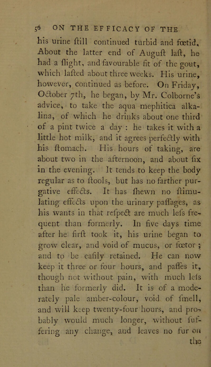 his urine ftill continued turbid and foetid. About the latter end of Auguft laft, he had a flight, and favourable fit of the gout, which lafted about three weeks. His urine, however, continued as before. On Friday, October yth, he began, by Mr. Colborne’s advice, to take the aqua mephitica alka- lina, of which he drinks about one third of a pint twice a day : he takes it with a little hot milk, and it agrees perfectly with his ftomach. His hours of taking, are about two in the afternoon, and about fix in the evening. It tends to keep the body regular as to ftools, but has no farther pur- gative effects. It has fhewn no ftimu- lating effects upon the urinary paflages, as his wants in that refpedt are much lefs fre-> quent than formerly. In five days time after he firft took it, his urine began to grow clear, and void of mucus, or foetor ; and to be eafily retained. He can now keep it three or four hours, and pafles it, though not without pain, with much lels than he formerly did. It is- of a mode- rately pale amber-colour, void of fmell, and will keep twenty-four hours, and pro-? bably would much longer, without buf- fering any change, and leaves no fur on