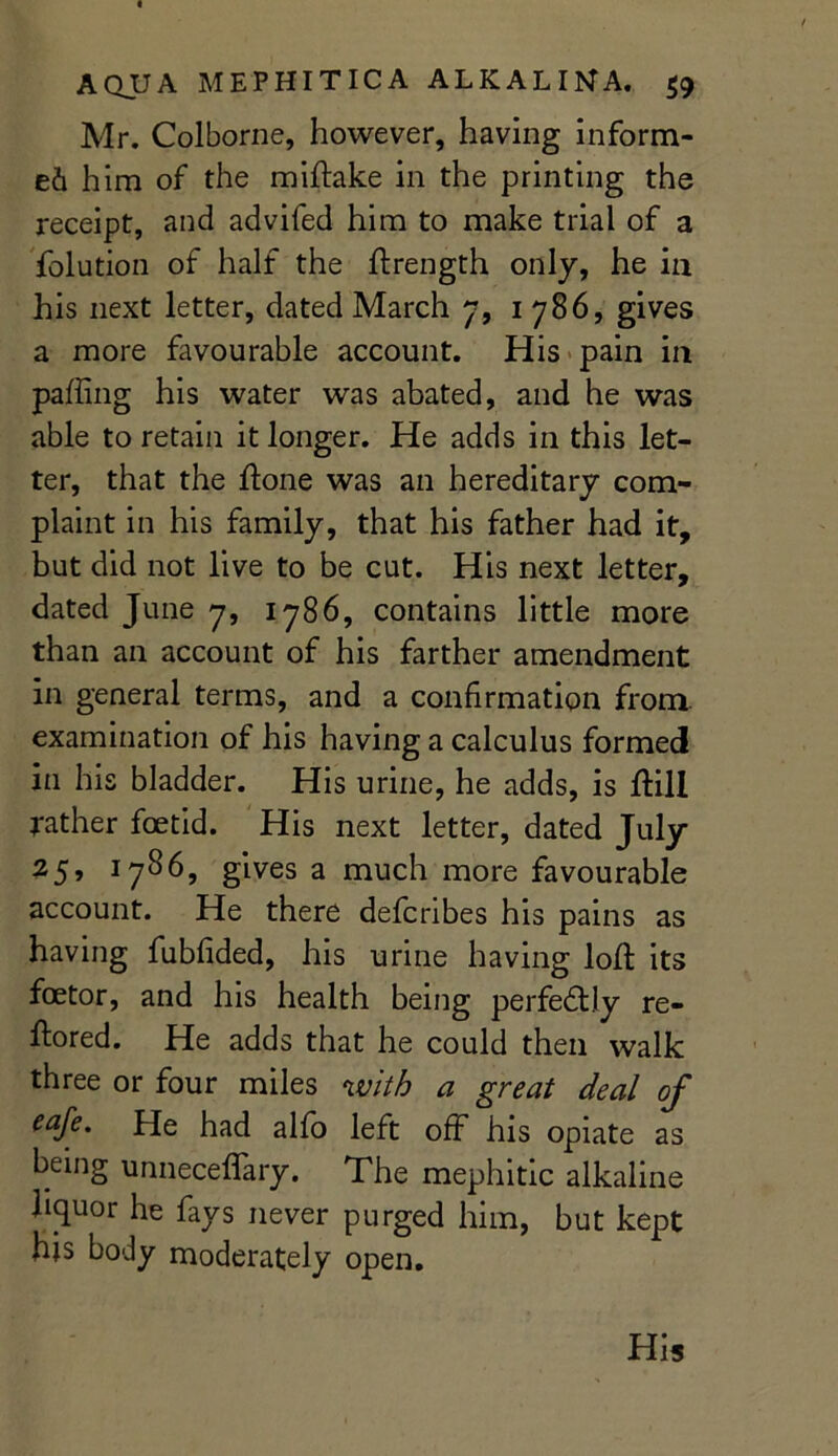 « AQUA MEPHITICA ALKALIMA, 59 Mr. Colborne, however, having inform- ed him of the miHake in the printing the receipt, and advifed him to make trial of a folution of half the Hrength only, he in his next letter, dated March 7, 1786, gives a more favourable account. His pain in palling his water was abated, and he was able to retain it longer. He adds in this let- ter, that the Hone was an hereditary com- plaint in his family, that his father had it, but did not live to be cut. His next letter, dated June 7, 1786, contains little more than an account of his farther amendment in general terms, and a confirmation from examination of his having a calculus formed in his bladder. His urine, he adds, is Hill rather foetid. His next letter, dated July 25» *786, gives a much more favourable account. He there defcnbes his pains as having fubfided, his urine having loH its foetor, and his health being perfectly re- Hored. He adds that he could then walk three or four miles with a great deal of eaje. Pie had alfo left off his opiate as being unneceffary. The mephitic alkaline liquor he fays never purged him, but kept his body moderately open. His