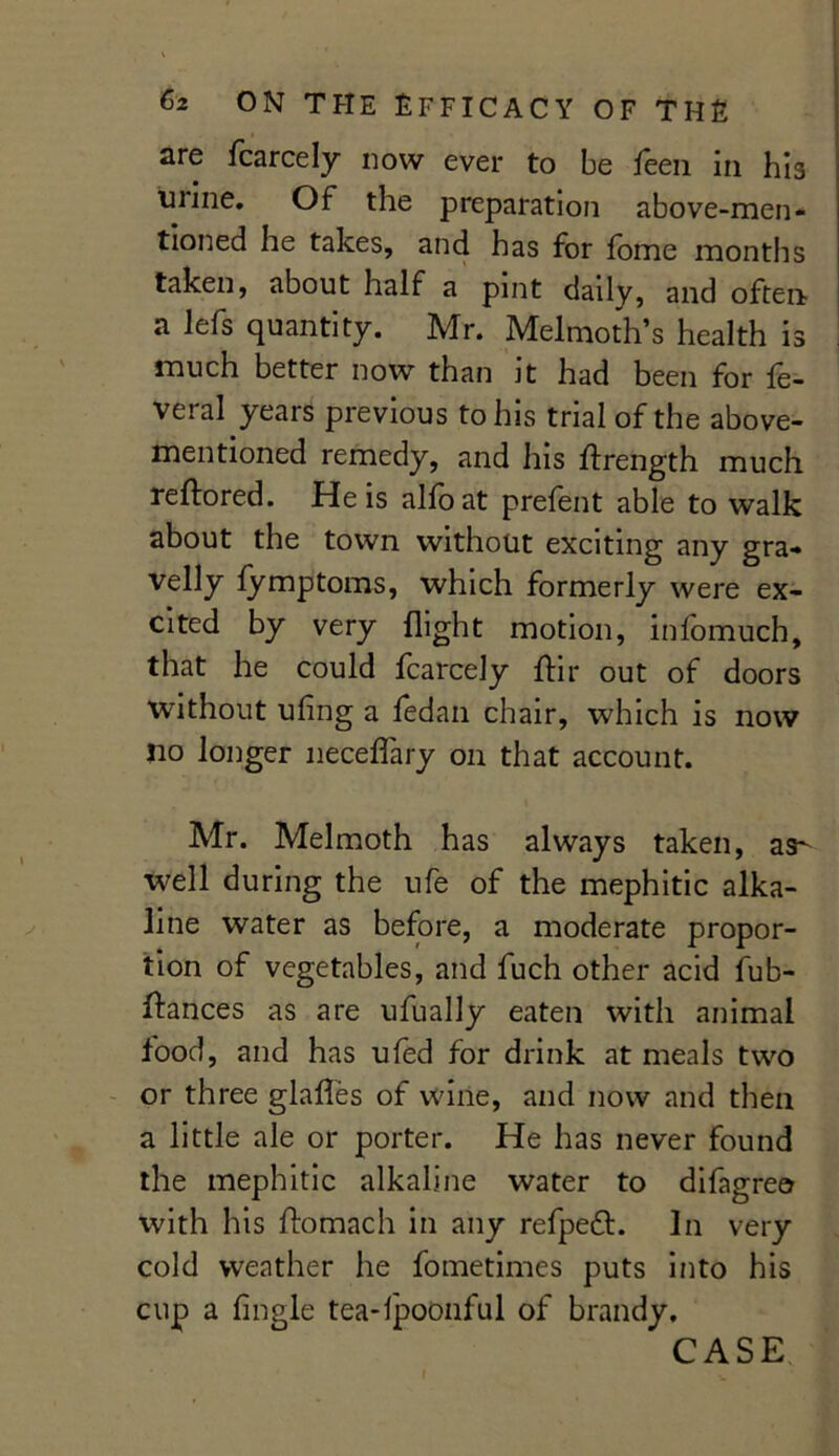 are Icarcely now ever to be leen in his urine. Of the preparation above-men- tioned he takes, and has for fome months taken, about half a pint daily, and often a lefs quantity. Mr. Melmoth’s health is much better now than it had been for le- veral years previous to his trial of the above- mentioned remedy, and his ftrength much reftored. He is alio at prelent able to walk about the town without exciting any gra- velly lymptoms, which formerly were ex- cited by very flight motion, infomuch, that he could fcarcely Air out of doors without ufing a fedan chair, which is now no longer neceflary on that account. Mr. Melmoth has always taken, as- well during the ufe of the mephitic alka- line water as before, a moderate propor- tion of vegetables, and fuch other acid fub- ftances as are ufually eaten with animal food, and has ufed for drink at meals two or three glafles of wine, and now and then a little ale or porter. He has never found the mephitic alkaline water to difagre© with his ftomach in any refpefl. In very cold weather he fometimes puts into his cup a Angle tea-lpoonful of brandy. CASE