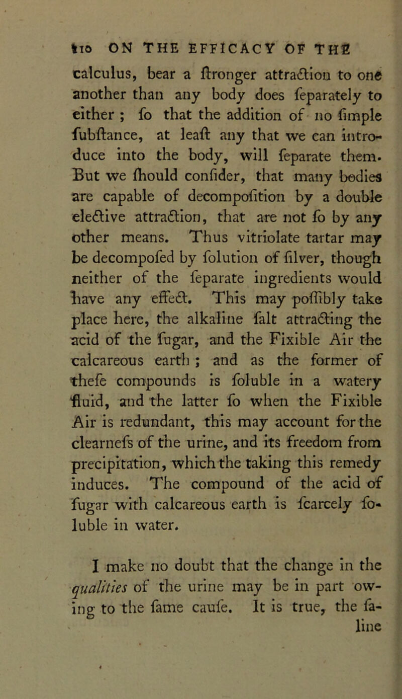 calculus, bear a Wronger attraction to one another than any body does feparately to either ; fo that the addition of no fimple fubftance, at leaft any that we can intro- duce into the body, will feparate them. But we fhould confider, that many bodies are capable of decompofition by a double elective attraction, that are not fo by any other means. Thus vitriolate tartar may be decompofed by folution of filver, though neither of the feparate ingredients would have any effeCti This may poffibly take place here, the alkaline fait attracting the acid of the fugar, and the Fixible Air the calcareous earth ; and as the former of thefe compounds is foluble in a watery fluid, and the latter fo when the Fixible Air is redundant, this may account for the clearnefs of the urine, and its freedom from precipitation, which the taking this remedy induces. The compound of the acid of fugar with calcareous earth is fcarcely fo- luble in water. I make no doubt that the change in the qualities of the urine may be in part ow- ing to the fame caufe. It is true, the fa-