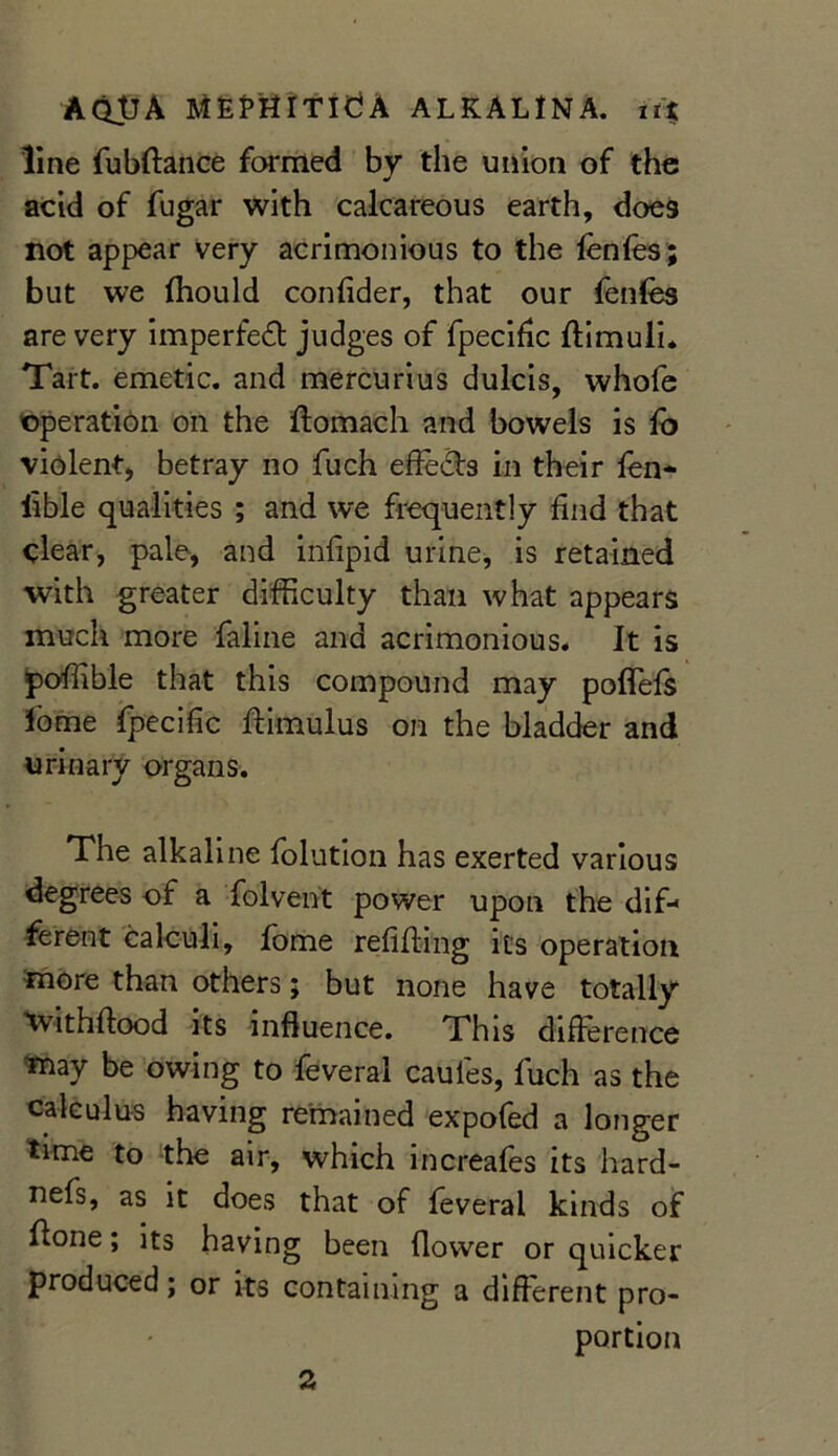 line fubftance formed by the union of the acid of fugar with calcareous earth, does not appear very acrimonious to the fenfes; but we fhould confider, that our fenfes are very imperfect judges of fpecific ffimuli. Tart, emetic, and mercurius dulcis, whofe operation on the ffomach and bowels is fo violent, betray no fuch effeds in their fen- iible qualities ; and we frequently find that clear, pale, and infipid urine, is retained with greater difficulty than what appears much more faline and acrimonious. It is poffible that this compound may pofiefs feme fpecific ftimulus on the bladder and urinary organs. The alkaline folution has exerted various degrees of a folvent power upon the dif-> ferent calculi, feme refilling its operation more than others; but none have totally Withflood its influence. This difference may be owing to feveral caules, fuch as the calculus having remained expofed a longer time to the air, which increafes its hard- nefs, as it does that of feveral kinds of ffone; its having been flower or quicker produced; or its containing a different pro- portion