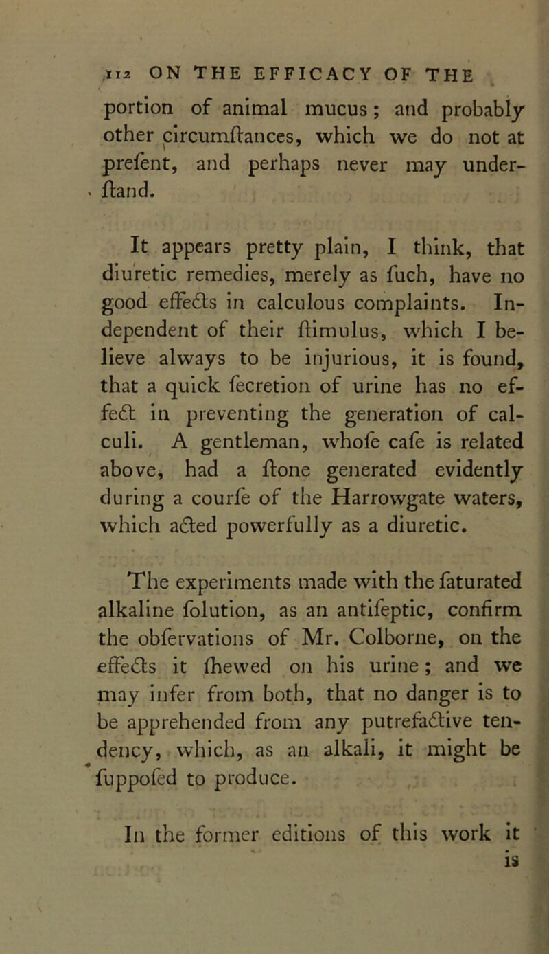 portion of animal mucus; and probably other circumftances, which we do not at prelent, and perhaps never may under- . ftand. It appears pretty plain, I think, that diuretic remedies, merely as fuch, have no good effeCts in calculous complaints. In- dependent of their ftimulus, which I be- lieve always to be injurious, it is found, that a quick fecretion of urine has no ef- fect in preventing the generation of cal- culi. A gentleman, whofe cafe is related above, had a ftone generated evidently during a courfe of the Harrowgate waters, which aCted powerfully as a diuretic. The experiments made with the faturated alkaline folution, as an antifeptic, confirm the obfervations of Mr. Colborne, on the effects it fhewed on his urine; and we may infer from both, that no danger is to be apprehended from any putrefactive ten- dency, which, as an alkali, it might be fuppofed to produce. In the former editions of this work it is