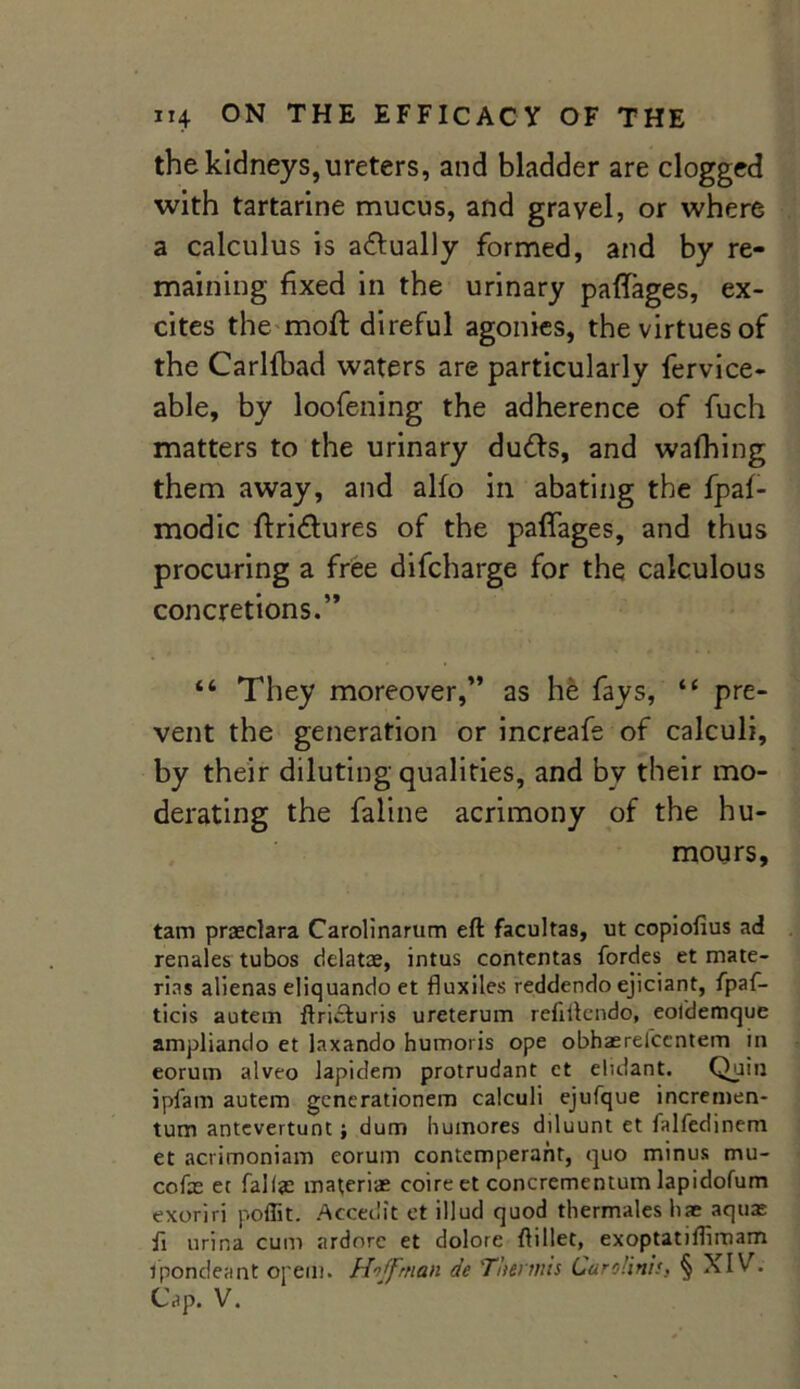 the kidneys, ureters, and bladder are clogged with tartarine mucus, and gravel, or where a calculus is actually formed, and by re- maining fixed in the urinary paffages, ex- cites the moft direful agonies, the virtues of the Carlfbad waters are particularly fervice- able, by loofening the adherence of fuch matters to the urinary du&s, and wafhing them away, and alfo in abating the fpaf- modic ftridlures of the paffages, and thus procuring a free difcharge for the calculous concretions.” “ They moreover,” as he fays, “ pre- vent the generation or increafe of calculi, by their diluting qualities, and by their mo- derating the faline acrimony of the hu- mours, tarn praeclara Carolinarum eft facultas, ut copiofius ad renales tubos delatae, intus contentas fordes et mate- rins alienas eliquando et fluxiles reddendo ejiciant, fpaf- ticis autem ftricturis ureterum refiftendo, eoldemque ampliando et laxando humoris ope obhaerefccntem in eorum alveo lapidem protrudant et eluiant. Quin ipfam autem gcnerationem calculi ejufque incremen- tum antevertunt; dum humores diluunt et falfedinem et acrimoniam eorum contemperant, quo minus mu- cofe et fall# materiae coireet concrementum lapidofum exoriri poffit. Accedit et illud quod thermales liae aquas fi urina cum ardorc et dolore ftillet, exoptatiftimam ipondeant opem. Hoffman de 'Thennis Cardin!'. § XIV. Cap. V.
