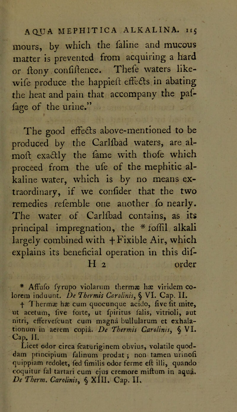 mours, by which the faline and mucous matter is prevented from acquiring a hard or ftony confidence. Thefe waters like- wife produce the happieft effe&s in abating the heat and pain that accompany the paf- lage of the urine.” » The good effects above-mentioned to be produced by the Carlfbad waters, are al- moft exadly the fame with thofe which proceed from the ufe of the mephitic al- kaline water, which is by no means ex- traordinary, if we confider that the two remedies refemble one another fo nearly. The water of Carlfbad contains, as its principal impregnation, the * toffil alkali largely combined with -f- Fixible Air, which explains its beneficial operation in this dif- H 2 order * Affufo fyrupo violarum thermae has virklem co- loreru induunt. De Tbermis Carolinu, § VI. Cap. II. f Thermae hae cum quocunque acido, five fit mite, ut acetum, five lorte, ut fpiritus falis, vitrioli, aut nitri, effervefcunt cum magna bullularum et exhala- tionum in aerem copia. De Thermis Caro/inis, § VI. Cap. II. Licet odor circa fcaturigincm obvius, volatile quod- dam principium falinum prodat ; non tamen urinofi quippiam redolet, fed fimilis odor ferme eft illi, quando coquitur fal tartari cum ejus cremore miftum in aqua.