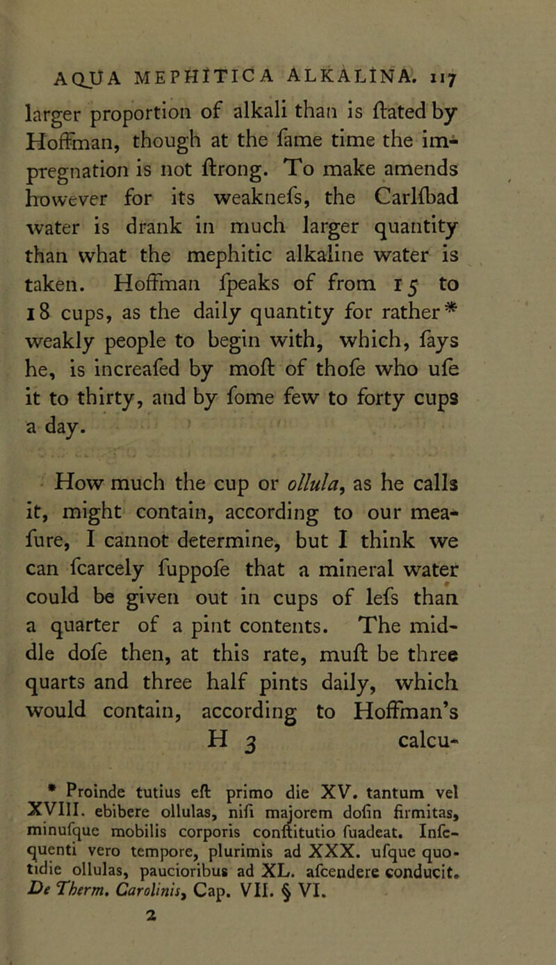 larger proportion of alkali than is dated by Hoffman, though at the fame time the im- pregnation is not drong. To make amends however for its weaknefs, the Carlfbad water is drank in much larger quantity than what the mephitic alkaline water is taken. Hoffman fpeaks of from 15 to 18 cups, as the daily quantity for rather* weakly people to begin with, which, fays he, is increafed by mod of thofe who ufe it to thirty, and by fome few to forty cups a day. How much the cup or ollula, as he calls it, might contain, according to our mea- fure, I cannot determine, but I think we can fcarcely fuppofe that a mineral water could be given out in cups of lefs than a quarter of a pint contents. The mid- dle dofe then, at this rate, mud be three quarts and three half pints daily, which would contain, according to Hoffman’s H 3 calcu- * Proinde tutius eft primo die XV. tantum vel XVIII. ebibere ollulas, nifi majorem dofin firmitas, minufque mobilis corporis conftitutio fuadeat. Infc- quenti vero tempore, plurimis ad XXX. ufque quo- tidie ollulas, paucioribus ad XL. afcendere conducit. De Therm. Carolinisi Cap. VII. § VI. 2