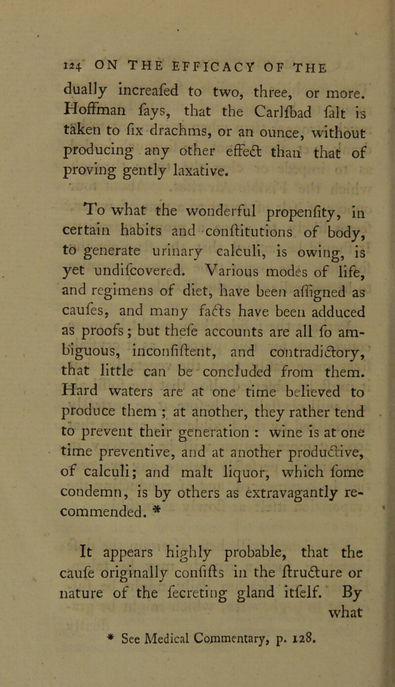 dually increafed to two, three, or more. Hoffman fays, that the Carlfbad fait is taken to fix drachms, or an ounce, without producing any other effect than that of proving gently laxative. To what the wonderful propenfity, in certain habits and conftitutions of body, to generate urinary calculi, is owing, is yet undifcovered. Various modes of life, and regimens of diet, have been afiigned as caufes. and many faffs have been adduced as proofs; but thefe accounts are all fo am- biguous, inconfiftent, and contradictory, that little can be concluded from them. Hard waters are at one time believed to produce them ; at another, they rather tend to prevent their generation : wine is at one time preventive, and at another productive, of calculi; and malt liquor, which fome condemn, is by others as extravagantly re- commended. * It appears highly probable, that the caufe originally confifts in the ftruCfure or nature of the fecreting gland itfelf. By what * See Medical Commentary, p. 128.