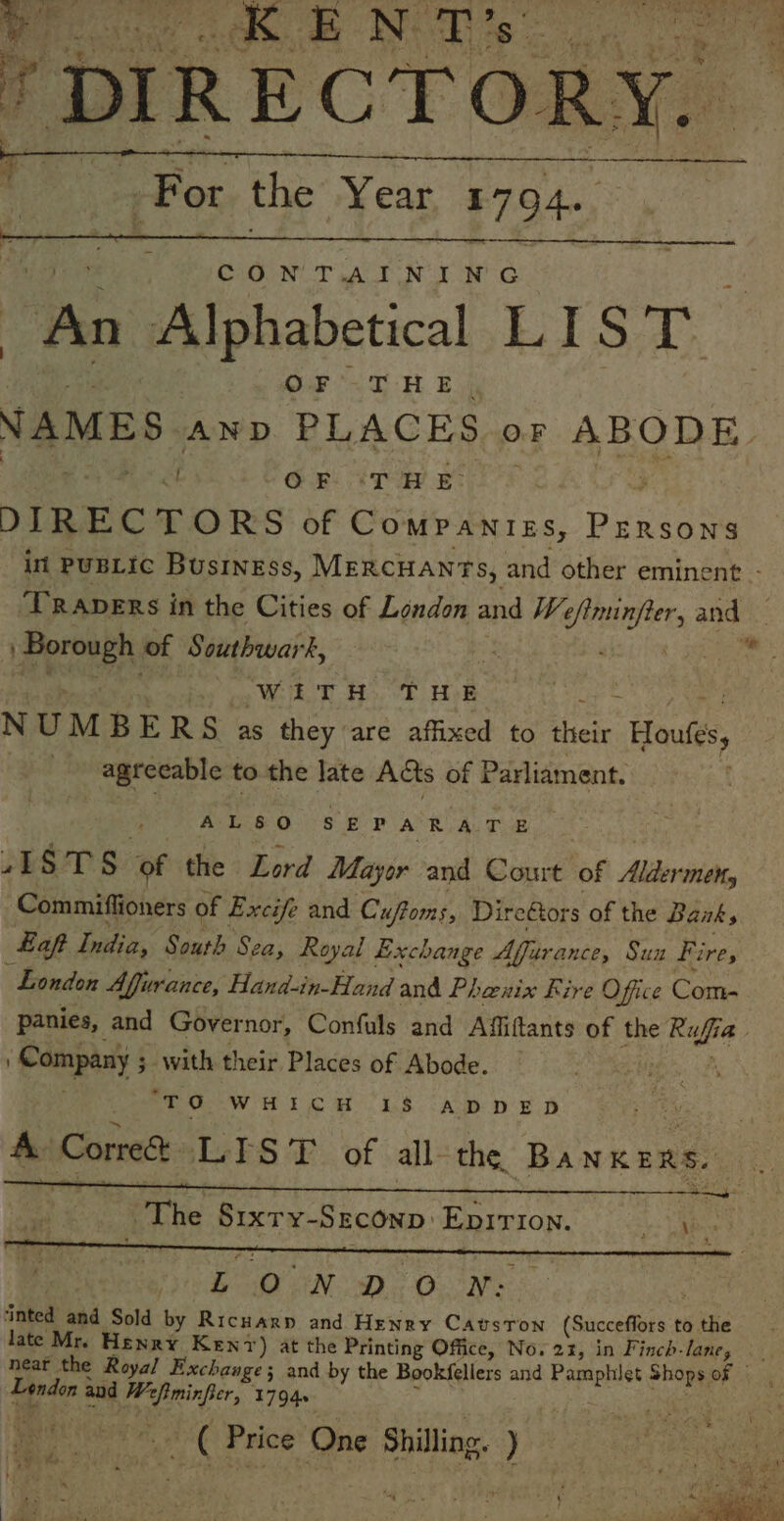 a Pt. For the Year £7 94~. CAGuNUT AT NUT a ies Alphabetical LIS : Bae ie EH B NAMES AnpD PLACES oF ABODE. a GB ip ey DIREC TORS: OF COMPANIES, puneaite int PUBLIC BusINESs, MERCHANTS, and other eminent - ‘TRApERs in the Cities of London and We okie ods | Borough of Southwark, WITH THE NUM BERS as they are affixed to thei Hout, ! agreeable to the late Acts of Parliament. AL&amp;O SEPARATE 4g ‘of the Lord Mayor and Court of Alder tie, Commiffioners of Excife and Cuftoms, Direétors of the Banks Laft India, South Sea, Royal Exchange Affarance, Suz Fire, London Afjurance, Hand-in-Hand and Phenix Fire Office Com- panies, and Governor, Confuls and Affiftants of the Ruf [a Company 3 with their Places of Abode. etl ‘TO WHICH 18 ADDED A Corre LIST of all- the. BANK ERE REE ST ER CY a aT RE: The Sixry- SECOND EpirTIon. oe kos BN Do Owe inted and Sold by Ricuarp and Henry CavsTon (Succeffors t to the late Mr. Henry Kenv) at the Printing Office, No. 21, in Finch-lane, neat the Roya/ Exchange; and by the Bookfellers and Pamphiet Shops of | London and Le a ide 1794s ae . C Price One ete )