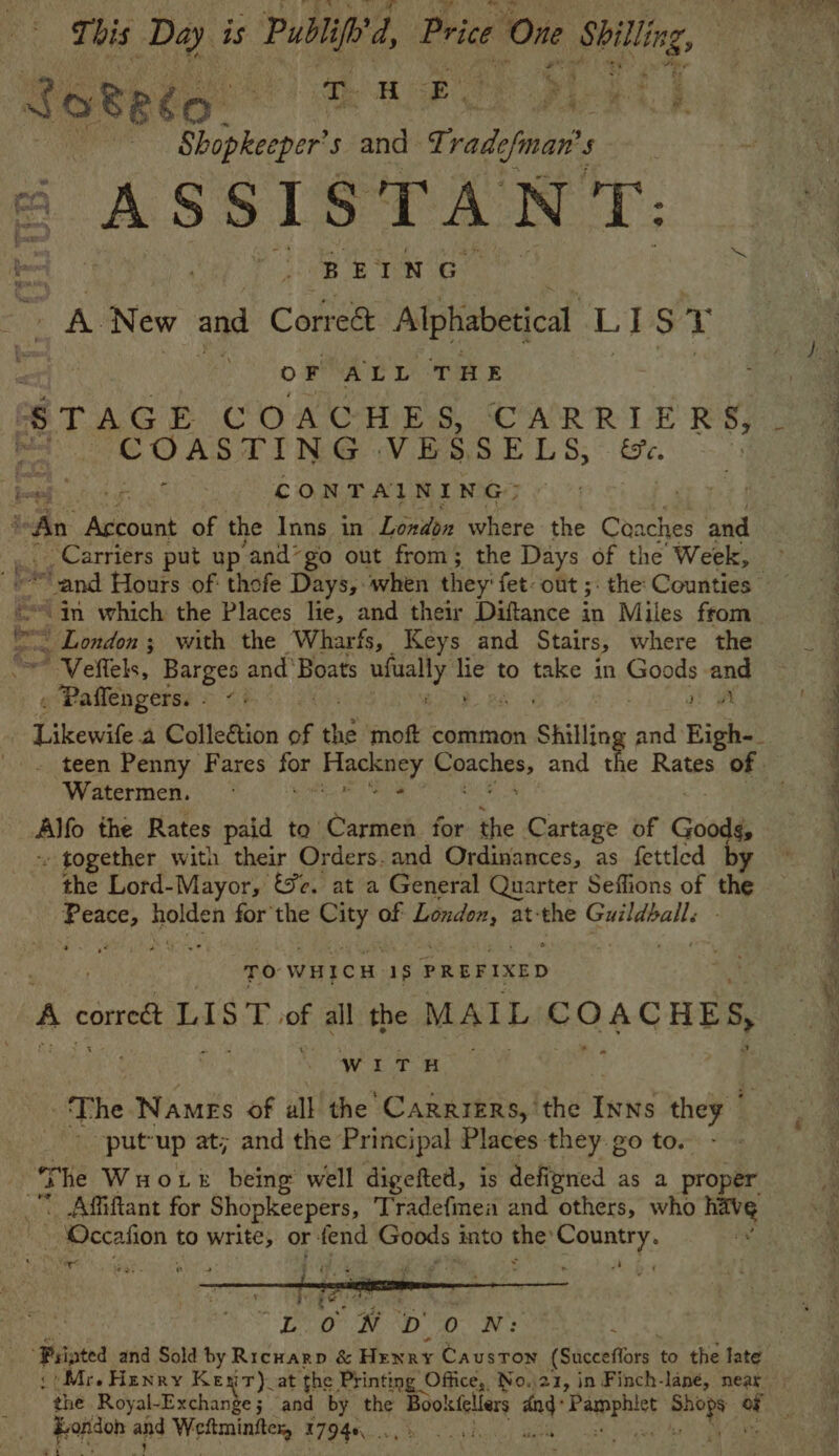 This Da is Publife'd, Price r One Shilling, a ‘ Shopkeeper’s and Ti Bi viman's 5 BETN GG. aN New and Correé&t Alphabetical LI S Y OF ALL THE er COASTING VESse LS, ee. he Arcount of the Inns in ‘London where the Coaches and ’ Carriers put up and*go out from; the Days of the Week, “= London; with the Wharfs, Keys and Stairs, where the ~ Veffels, Barges and’ Boats roahy ‘eh to take in Goods and Paflengerss = <i Rae. Likewife a Colle&tion of i ‘moft common Shillin tin, Eigh-_ teen Penny Fares for Figeleney Reach, and th Watermen. - ba thy Alfo the Rates paid to’ Carmen for the Cartage of Goods, - together with their Orders.and Ordinances, as fettled by the Lord-Mayor, &c. at a General Quarter Seffions of be | ree for the araee of oe at: vier a ay ; TO WHICH. 15 PREFIXED Beak A comreét LUST of all the MAIL COACHES, site of th oe he The Names of all the CARRIERS,’ the Inns they © -putup at; and the Principal Places they go to. Affiftant for Shopkeepers, Tradefmea and others, who | ~ Occafion to write, or fend Goods into the’ awe f sie wees it be wy ae ‘Ss “eo! Do Ne * the Royal-Exchange; and by the Sears ang” apa der i Bs fepidon and Mages 1794s Ba: eM, Fe eS ey ae ena eee gs one