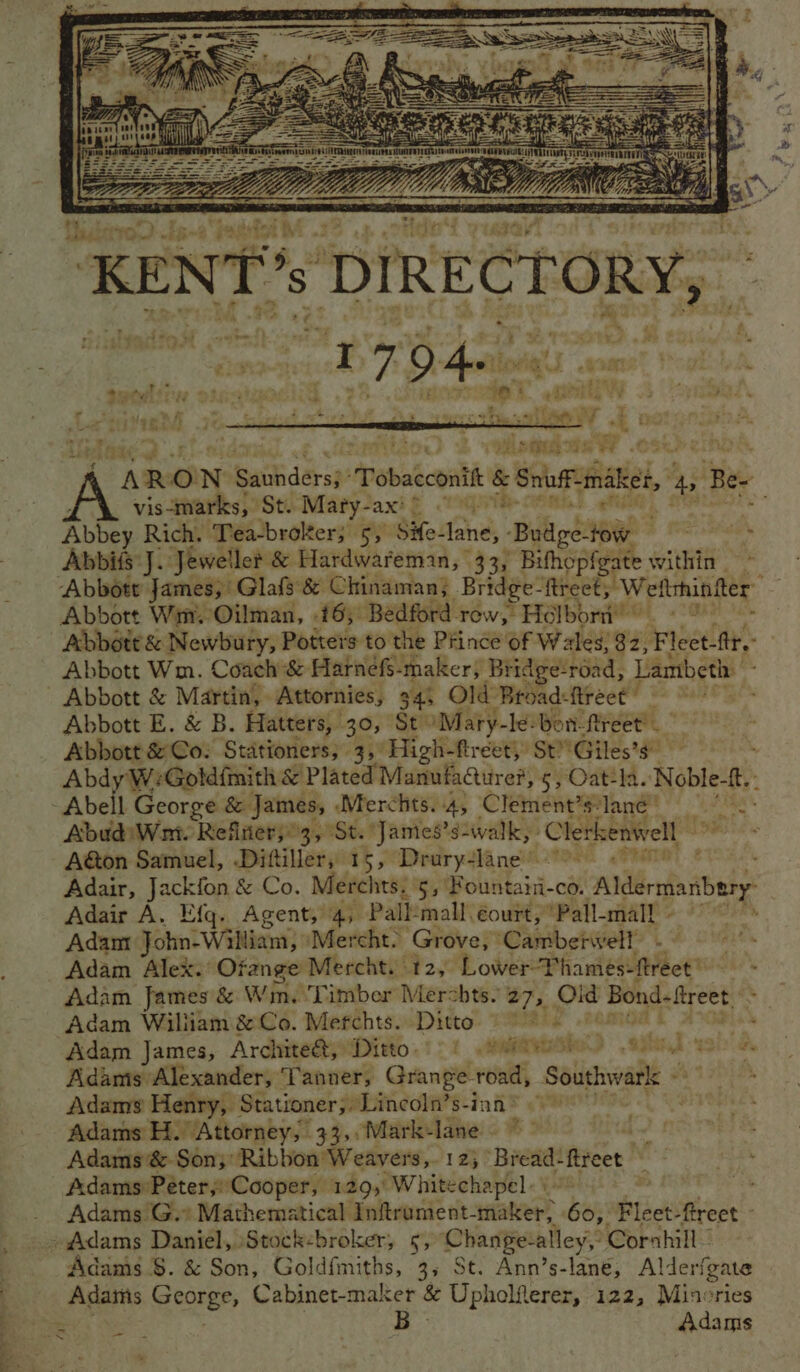Pa i = Se ae aa oe ; YE seek a3 ee et ee “ARON Santdersp! Pobaécontt & Snuff: ‘inaket, 4 Bee “ vis-marks, St. Maty-ax' © TTR . Abbey Rich. Tea-brokter; 5, Sife- lane, - ‘Biltods 1H bialiasine hy Abid: J. ‘Jeweller & Hardwareman, 33, Bifhopfgate within Abbott Wim. Oilman, {By Bedford. row, Helborn’ * ‘. 8 Abbott & Newbury, Potters to the Prince of Wales; 32, Fleet-ftt Abbott Wm. Coach & Harnefs-maker, Bridge:road, Lambeth Abbott & Martin, Attornies, 345 Old ‘Broad: firect ‘oo Abbott E. & B. Hatters, 30, St” ‘Maty-le: Bon-freet! Abbott & Co: Stationers; 3, High-fréet, St! Giles’s” ' AbdyWGold{mith & Plated Manufaduref, §;Oat-la. Noble-f. , Ih George & James, ‘Merchts..4, Clement’s? lane” AbudiWri. Reflierso3, St. James’s-walk, Clerkenwell” Aton Samuel, Diftiller, 15, Drury-lane’ 0. . Adair, pane & Co. Merchts: 5, Fountani-co. -alrafa ababy® Adair A. Efq. Agent, 4, Pallmall éourt, Pall-mall 9° Adam Fai: Willie Mercht. Grove, ‘Cambetwell - | Adam Alex. Ofange Mercht. 12, Lower-Thames-ftreet™ —— - Adam James & Wm. ‘Timber Merchts. 27, on Bond. treet. ‘ _- fy) Adam James, Archite&, Ditto.) 9! 98th - YE Adams Alexander, Tanner, Grange- mee Southwark Adams Henry, Stationer;, Lincoln’s-ian® Adams H. Attorney, 33,,Mark-lane ~~ Adams & Son;Ribbon Weavers,. 12; A age fiteet Adams:Peéter;Cooper, 129,' Whitechapel: \ pe Adams G.* Mathematical Inftrament-maker, Go, Fleet- ftreet - - Adams S. & Son, Goldimiths, 3s St. Ann’s-lane, Alderfgate Adams George, Cabinet-maker & Uphelfterer, 122, Mincries ne B Adams