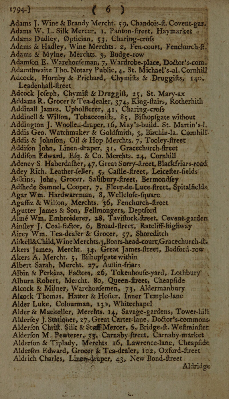 Adcock sat ce & Deieeil. 25, St. Fyn Addams R. Grocer & Tea-dealer, 374, King-ftairs, Rotherhith | Addinall James, Upholfterer, 41, Charing-crofs _ Addinell & Wilfon, Tobacconifts, 85, Bithopfgate without | Addington J. Woollen-draper, 16, May’s-build. St. Martin’s-1. Addis Geo. Watchmaker & Goldfmith, 3, Birchin-la. Cornhill ° Addis & Johnfon; Oil & Hop Merchts. 7, Tooley-ftreet Addifon John, Linen-draper, 31, Gracechurch-ftreet Addifon Edward, Efq. & Co. Merchts. 24, Cornhill Adeney S. Haberdafher, 47, Great Surry-ftreet, Blackfriars-road, Adey Rich. Leather-feller, 5, Caftle-ftreet,. Leicefter-fields' Ackins, John, Grocer, Salifbury-ftreet, Bermondfey Adfthede Samuel; Cooper, 7, Fleur-de-Luce-ftreet, Sptalelds: _Agar Wm. Hardwareman, 8, Wellclofe-fquare. Agafliz & Wilfon, Merchts. 36, Fenchurch-ftreet. id Agutter James & Son, Fellmongers, Deptford Aimé Wm. Embroiderer, 28, Taviftock-ftreet, Covent-gardem Ainfley J. Coal-faétor, 6, Broad-ftreet, Ratcliff-highway Airey Wm. Yea-dealer & Grocer, 57, Shoreditch Aifkell&Child. WineMerchts.4, Boats head-court,Gractchurdh Jt Akers James, Mercht. 34, Great James-ftreet, Bailie Sots Akers A. Mercht. 5, Bithopfgate within Albert Sarah, Mercht. 27; Auttin-friars Albin & Perkins, Faétors, 26, Tokenhoufe-yard, ‘Lothbury Alburn Robert, Mercht. 80, Queen-ftreet, Cheapfide Alcock & MiJner, Warehoufemen, 73, Aldermanbury Aleock Thomas, Hatter & Hofier, Inner Temple-lane Alder Luke, Colourman, 13.1, Whitechapel Alder & Mackeller, Merchts. 14, Savage-gardens, Tower-hilk Alderfey J. Stationer, 27, Great Carter-lane, Do€tor’s-commons: to - Alderfon & Tiplady, Merehts 16, Lawrence-lane, Cheapfide Alderfon Edward, Grocer & Fea-dealer, ioz, Oxford-ftreet Aldrich Charles, meic-iaah 43, New Bond-ftreet | Aldridge