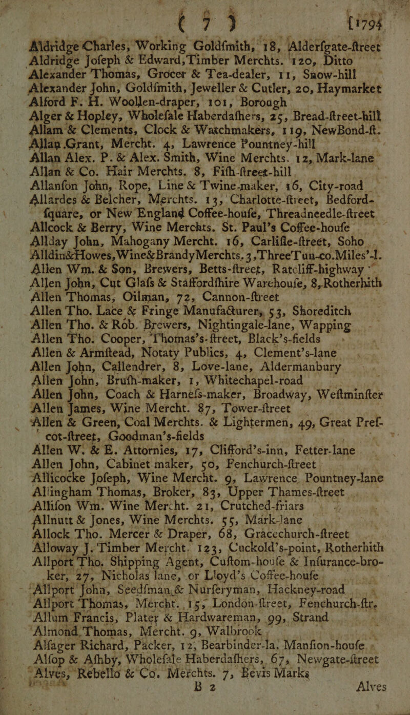 Aldridge Charles, Working Goldfmith,’ 18, Alderfgate-ftreet Aldridge Jofeph &amp; Edward;Timber Merchts. ‘120, Ditto — Alexander ‘Thomas, Grocer &amp; Tea-dealer, 11, Snow-hill Alexander John, Goldfmith, Jeweller &amp; Cutler, 20, Haymarket Alford F. H. Woollen-draper, 101, Boroagh Alger &amp; Hopley, Wholefale Haberdafhers, 25, Bread-ftreet-hill Allam &amp; Clements, Clock &amp; Watchmakers, 1 19, NewBond-ft. A}lap Grant, Mercht. 4, Lawrence Pountney-hill Allan Alex. P. &amp; Alex. Smith, Wine Merchts. 12, Mark-lane | Allan &amp; Co. Hair Merchts. 8, Fith-ftreet-hill. — Allanfon John, Rope, Line &amp; Twine-maker, 16, City-road__ Allardes &amp; Belcher, Merchts. 13, ‘Charlotte-ftreet, Bedford- Allcock &amp; Berry, Wine Merchts. St. Paul’s Coffee-houfe Allday | oha, Mahogany Mercht. 16, Carlifle-ftreet, Soho . Alldin&amp;Howes, Wine&amp; Brandy Merchts. 3, Three'Tun-co.Miles’ l. Allen Wm. &amp; Son, Brewers, Betts-ftrect, Ratcliff-highway ~~ Allen John, Cut Glafs &amp; Staffordfhire Warchoufe, 8,Rotherhith ‘Allen Thomas, Oilman, 72, Cannon-ftreet Allen Tho. Lace &amp; Fringe Manufacturer, 53, Shoreditch Allen ‘Tho. &amp; Rob.’ Brewers, Nightingale_lane, Wapping Allen Tho. Cooper, Thomas’s-ftreet, Black’s-fields Allen &amp; Armftead, Notaty Publics, 4, Clement’s-lane Allen John, Callendrer, 8, Love-lane, Aldermanbury Allen John, Brufh-maker, 1, Whitechapel-road Allen John, Coach &amp; Harnels-maker, Broadway, Weftmintter Allen it Wine. Mercht. 87, Tower-ftreet cot-ftreet, Goodman’s-fields Allen W. &amp; E. Attornies, 17, Clifford’s-inn, Fetter- lane Allen John, Cabinet maker, 50, Fenchurch-ftreet Allicocke Jofeph, Wine Mercht. 9, Lawrence. Pountney-lane Allingham Thomas, Broker, 83, Upper Thames-ftreet _Allifon Wm. Wine Mercht. 21, Crutched-friars lllnutt &amp; Jones, Wine Merchts. 55, Mark-lane Allock Tho. Mercer &amp; Draper, 68, Gracechurch-ftreet Alloway J. Timber Mercht. 123, Cuckold’s-point, Rotherhith Allport Tho, Shipping Agent, Cuftom-houle &amp; Infurance-bro- ker, 27, Nicholas lane, er Lloyd’s Coffee-houfe - Allport’ Yola) Seedfman.&amp; Nurferyman, Hackney-road « Hatisoee: ‘Thomas, Mercht. 15, London-fireet, Fenchurch- fir, Allum Francis, Plater &amp; Hardwareman, 99>, Strand : ‘Almond, T homas, Mercht. 9, Walbrook . Alfacer Richard, Packer, 12, Bearbinder-la; Manfion-houfe. » _Alfop &amp; Afhby, Wholefale Haberdathers, 67, Newgate-ftreet ves