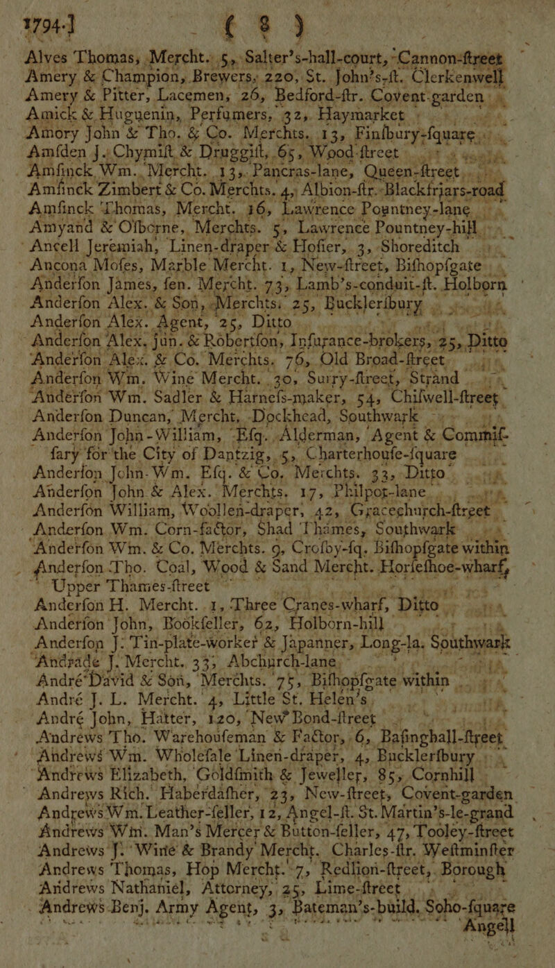 1794. : oe Alves Thomas, .Mercht.. 5,.Salter’ shall-court, Canc reet Amery. &amp; Champion, Brewers, 220, mt. John? srft. ‘Clerkenwe Amery &amp; Pitter, Lacemen, 26, Bedford-ftr. Covent: garden y Amick &amp; Hugnenin, Perfumers, 32,. Haymarket ee Amory John’ &amp; Tho. &amp; Co. Merchts.. 13, Finlbury-fquarg, 13 Am(den J. Chymit, &amp; Druggitt, 65, “Wood: Hrcet s..3% 8 Gant - Amfinck Wm..Mercht. 13,. ‘Pancras-lane, Queen- ftreet. ahhh Amfinck Zimbert &amp; Co. Merchts.. 4, Albion-ftr. lactase Amfinck ‘homas, Mercht. 165 Lawrence Pogntney-lane tt ay Amyand &amp; Olbcrne,, Merchts. i ‘Lawrence Pountney-hifl Ancell Jeremiah, Linen-draper &amp; Hofier,. 3, Shoreditch ' Ancona Mofes, Marble. Mercht. Ly New-ftreet, Bithop(gates ' Anderfon James, fen. Mercht. 73% Lamb’s- conduit-ft. Holborn Anderfon Alex. &amp; Soi, Merchtsi 25, Hocterihay Anderfon Alex. Ag ent, 25, Ditto. | Anderfon ; Alex, jun. &amp; Robertfon,, I nfugance-brokérs,.25, Ditto ‘Anderfon. ‘Alex. &amp; Co. Merchts. 79> Old Broad- fireet i a Anderfon Win, Wine Mercht. 30, Surry-fireet,. ‘Strand | ‘Anderfon Wm. Sadler &amp; Harnels- maker, 54, ‘Chilwell- cect, Anderfon Duncan, | Mercht,. -Dockhead, Southwark - Anderfon John - William, Eg. Alderman, ' ‘Agent &amp; Commi. fary for the City of Dantzig, 53. Charterhoufe-{quare a Anderfon John: Wm. Efq. &amp; Co, Merchts. 33. Ditto” jeu ttl Anderfon John &amp; Alex. Merchts. iy; Philpot-lane_ of SP. Anderfén William, Wobdllen-draper; As Gracechurchftrpet Anderfon Wm. Corn-factor, Shad Thames, Southwark ta Anderfon Wim. &amp; Co. Merchts. 9, Groth yetde Bifhopfgate within Anderfon Tho. Coal, Wood &amp; Sand Mercht. Hopethog: nay Upper Thamies-ftreet ~~ end Anderfon H. Mercht. .1, Three Cranes- at Ditto. ral Anderfon- John, Bookfeller, 62, Holborn-hill | aoe oe Anderfon J: Tin-plate-worke? &amp; Japanner, Long-la. Southyyanke Ancrade J. ‘Mercht., 333 Abchurch- lanes” ehok André” “David &amp; Son, ‘Merchts. ‘ge, Bithopfgate within ; A. André qi'L, Mercht. 4, Little St. Helen’ ae RS mn TN André John, Hatter, 120, New Bond- flreet | Fee i Andrews Tho. Warehoufeman &amp; Factor, , 6, Bafinghall. Ba} Andrews Wm. Wholefale ‘Linen-draper, 4, Bucklerfbury ; “Andrews Elizabeth, ‘Goldfinith &amp; Jeweller, 855 Cornhill - ~ Andrews Rich. ‘Haberdahher, 235 New- ee Cciectlen Andrews’ Wm. Leather-feller, 12, Angel- -ft. St. Martin’ ’s-le-grand Andrews Win. Man’s Mercer &amp; Button- feller, 473 Tooley-ftreet Andrews J. Wine &amp; Brandy’ Mercht. Charles-itr. Weitminfter Andrews Thomas, Hop Mercht. 7, ‘Redlion- ftreet,. Borough Andrews Nathaniel, Attorney, 25, Lime- ftreet . Andrews Benj, Army Se 2 Bateman’ s-build, he ame gel ay $303 in o a