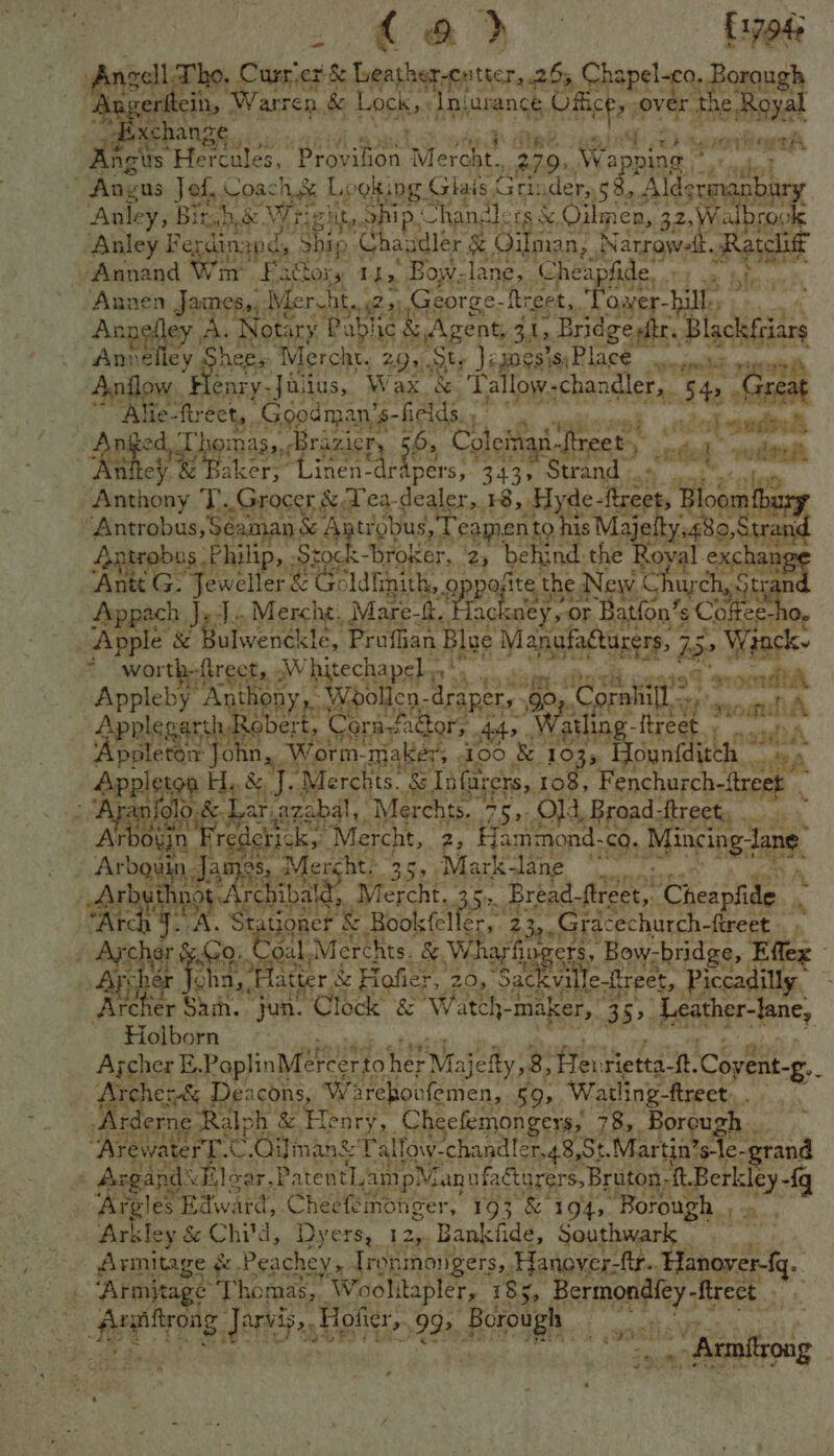 2 ra Qo £1794 gene Tho, Curr.er & Leather-cutter, 25, Chapel. oe 3orough ritein, ‘Warren. && Lock. Iniurance CBee OV 1€. Roual xchange Le) syrorifiorti oe Hercules, Prosinen Rone 239) Wal PINE 2s nul ~ Angus Jed, Coach & Looking Giais< Gri der, s BLE ai rbury Anley, Bir Dh be. Wr ight, ip, Chandlers &, Oilmien, 32.Wi Fabre Anley Fe dina nd, Ship Ghauuier & Gilman, | Wacawek Sas -Annand bs Fathors 11, Bow-lane, Cheapfide 1. Annen Jaines,, Merten (George- ie GPK ‘owen bile: ; *aBHRE ey A.) Jotary Pabhi ic & Agent, $i. , Bridgesftr. ge Wane Annelley Shee, “Mercht, : 2.9). ty Jeames'si Blac mi om aes ee Flenry- Jains, Wax & Tallow. -chan ler, 54> Great Alie- fect, Goodman’s- fields. os ial “pe Re drei gina ne izNety 5H , Coleinan. ‘Rreet , ses “ os tee Baker, Linen-dri pers, 343, Strand _~ ' Matai T..Grocer & Tea. dealer, +8, Hyde- treet, Bloom ny Antrobus, Se aman Agtibbus, Teapenty his Majeltyt80 0, Stra and Ae obus \P ins tock broker, 23 behi nd: the Roval exchang <G: 4 weller ° Merk 2pa; ite the; New ee acca ‘Doves JeJn Mercht,, Mare ackney,-or Batfon’ ACB ee ho, Apple & Bulwenék! kle, Profhan Blae Manufatturers, is oe | fancky ¥ 2 worth-ftrect, .W hitechapel shy 4 an ita Appleby ay thony » Woollen - ARE 9° Corahill ine oa fA Apples arth. obert, Corafaet Ors. At “Wauli lin Nieae A ‘Appl de tele, Ans Worm-makéy, 400 & 1 ounfditch — See etn H,, &, : ‘Merchis. SInfarers, hs Fert - Aja 0&3 ar, Reale Pag ; 431 a ee Tite: aes t joner & fries, ee 2 (a Tatas erhurth: fireet at oe ree “Merchts. &, Wharfs as “Bow- cbridge, Eller oha,, Hatter & Hofier, 2s “Sackval Te-freet,. Piccadilly. | Archi er Sah. jun. Clock & Watch-1 -maker,, 35> Lape Fane, Holborn Ajcher E.PoplinMéreertol her Majefty,8, eee eta at Covent-g b Dees Deacons, Warehoufemen, §9, Watling ftrect.. Ar erne Ralph . & Henry, _Cheefemongers, 78, Boreu h. “ArewaterT.c C.Oiiman& Tal Tow-chandler.48 St.Martin’s-le-grand | Argand’ <Elear.Paten tam 1p Man ufacturers, Bruton -ft.Berkley -{q NS Boos that ard, Cheefeinonger, 193 & 1945 “Borough. Ln OEE ES NC, Dyers 12 Bankfide, Southwark Armitage & Peachey, Ironmonigers,. Hanover-ftr... Hanover-{g. Armitage Thomas, ” Woolitapler, 185, wineries ralrong arvis , Hofier,. 992, Borough — Si a “ Eton - Armnflrong a ‘