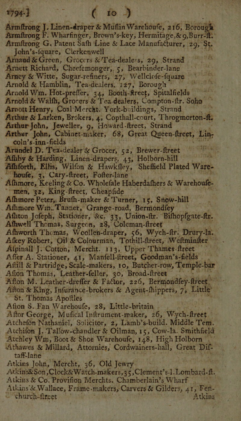 ¥794-J oe ae ae Armftrong J. Linen-draper &amp; Muflin Warehoufe, 216, = Armftrong | F, Wharfinger, Brown’s-key, Hermitage,&amp; 9,Burr-ft. Armftrong G, Patent Sah ‘Line &amp; Lace Manufacturer, 29, St. ‘ohn’s-{quare, Clerkenwell Arnaud &amp; Green, Grocers &amp;/Tea-deale:s, 29, Strand | “Arnett Richard, Cheefemonger,, 5, Bearbinder-lane Arney &amp; Witte, Sugar-refiners, 27, Wellclofe-fquare Arnold &amp; Hamblin, Tea-dealers, 127, Borough © a Arnold Wm. Hot-preffer, 34, Booth-ftrect, Spitalfields % Arnold &amp; Walth, Grocers &amp; Tea-dealers, Compton-ftr. Soha ~ Arnott Henry, CoalMercht. York-buildings, Strand Acthur &amp; Larken, Brokers, 4, Copthall-court, Throgmorton- ft, Arthur John, Jeweller, 9, Howard-ftreet, Strand Arthur John, Cabinet-maker, 4) Great Queen treet, Lin, coln’s-inn-fields at Arundel D. Tea-dealer’ ‘&amp; Grocer, 52, Brewer- flreet oe ates Afhby &amp; Harding, Linen-drapers, 43, Holborn-hill si Afhforth, Ellis, Wilfon &amp; Hawkfley, Sheffield Plated Ware- _*“houfe, 3, Cary-ftreet, Fofter-lane . Afhmore, Keeling &amp; Co. Wholefale Haberdathers &amp; Warehoufe- “men, 32, King- ftreet, Cheapfide var Afhmore Peter, Brufh-maker &amp; Turner, 15, Snow-hill . Afhmore Wm. Tanner, Grange-road, Bermondfey Afhton Jofeph, Stationer, &amp;c. 333 Union-ftr. Bihopfgnte-e. Athwell Thomas, Surgeon, 28, Coleman-flreef Afhworth Thomas, Woollen-draper, 56, Wych-ftr. Drury-la. Afkey Robert, Oil &amp; Colourman, Tothill-ftreet, Weftminiter Afpinall J. Cotton, Mercht. 113, Upper Thames-ftreet ~~ Affer.A. Stationer, 41, Manfell-ftreet, Goodman’s- fields é Aftill &amp; Partridge, Scale-makers, 10, Butcher-row, Temple-bar Afton Thomas, Leather-feller, 30, Broad- ftreet Afton M. Leather-drefler &amp; Factor, 226, Bermondfey- fier wre Afton &amp; King, Infurance-brokers &amp; Agent- -thippers, 75. Little St. Thomas Apoftles Afton S..Fan Warehoufe, 28, Little-britain . Aftor George, Mufical Inftrament-maker, 26, Wych- ‘treet’ Atchefon Nathaniel, Solicitor, 2, Lamb’s-build. Middle Tem. Atchifon J. ‘Tallow-chandler &amp; Oilman, 15, Cow-la. Smithfield Atchley Wm, Boot &amp; Shoe Warehoufe, 148, High Holborn .~ Athawes &amp; Millard, peeeeee Cordwainers-hall, Great Dif- taff-lane Atkins John, Mercht, 36} Old Jewry ' Atkins&amp;Son ,Clock&amp; Watch-makers,35,Clement’s-1. tahwied a ft. Atkins &amp; Co. Provifion ‘Merchts. Chamberlain’s Wharf — ‘ Atkins’ bc Wallace, F rame: makers; Carvers &amp; Gilders, At, , Fen- » “church- fifeet oy hia ~ Atkins