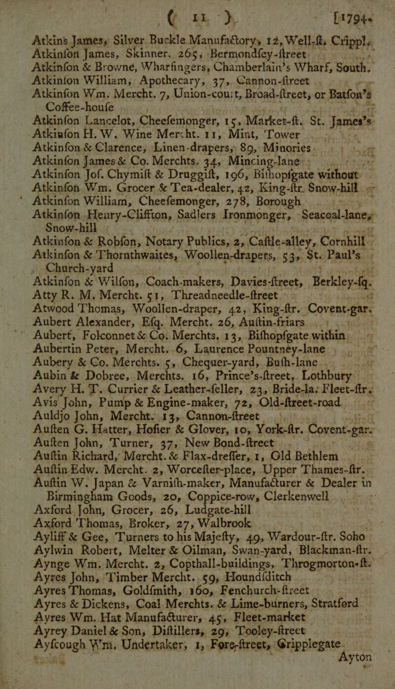 © eh T7946 Atkins James, Silver Buckle Manufactoryy 12, Well-&amp;. CHipelA Atkinfon James, Skinner. 265, Bermondfey- freer: éy Atkinfon &amp; Browne, Wharfingers, Chamberlain’s Wharf, South. Atkinion William, Apothecary, 37>.Cannon-ftreet . Atkinfon Wm. Mercht. 7, Union-cou:t, Rroadedineets or Batfon’e Coffee-houfe | Atkinfon Lancelot, Cheefemonger, 15, Market-ft. ‘St. James’ s -Atkinfon H. W. Wine Mercht. 11, Mint, ‘Tower | Atkinfon &amp; Clarence, Linen-drapers, 89, Minories - Atkinfon James &amp; Co. Merchts. 34, Mincing-lane Atkinfon Jof. Chymift &amp; Druggift, 196, Bi ia wishout Atkinfon Wm. Grocer &amp; 'Tea-dealer, 42, King-itr. Snow-hill oe ‘ Atkinfon William, Cheefemonger, 278, Borough Atkinfon .Heury-Cliffton, Sadlers Tronmonger, Seaceal-laney Snow-hill Atkinfon &amp; Robfon, Notary Publics, 2, Caftle-alley, Cornhill Atkinfon &amp; Thornthwaites, Woollen-drapets, $395 st Paul’s . Church-yard Atkinfon &amp; Wilfon, Coach- makers, Davies-ftreet, Berley fi. Atty R. M. Mercht. 51, Threadneedle-ftreet. Atwood Thomas, Woollen-draper, 42, King-ftr. Covent- ‘par. Aubert Alexander, Efq. Mercht. 26, Auftin-friars .. Aubert, Folconnet &amp; Co, Merchts. 13, Bifhopfgate within Aubertin Peter, Mercht..6, Laurence Pountney-lane Aubery &amp; Co. Merchts. 5,.Chequer-yard, Buth-lane.. Aubin &amp; Dobree, Merchts. 16, Prince’s-ftreet, Lothbury Avery H. T. Currier &amp; Leather-feller, 23, Bride-la: ieee fir Avis John, Pump &amp; Engine-maker, 72, Old-ftreet-road. Auldjo John, Mercht. 13, Cannon-ftreet Auften G. Hatter, Hofier &amp; Glover, 10, York-fr. Covent-gar Auften John, Turner, 37, New Bond-ftreet . Auftin Richard, Mercht. &amp; Flax-dreffer, 1, Gld Bethlem Auftin Edw. Mercht. 2, Worcefter-place, Upper Thames-ftr. uftin W. Japan é&amp; Varnith-maker, Manufacturer &amp; Dealer in Birmingham Goods, 20, Coppice-row, Clerkenwell - Axford John, Grocer, 26, Ludgate-hill Axford Thomas, Broker, 27, Walbrook Ayliff &amp; Gee, Turners to his Majefty, 49, Wardour-fir. Soho | Aylwin Robert, Melter &amp; Oilman, Swan-yard, Blackman-ftr. — Aynge Wm. Mercht. 2, Copthall-buildings, Nahin’ picboratias Ayres John, Timber Mercht. 59, Hound{ditch ; Ayres Thomas, Goldfmith, 160, Fenchurch-ftreet 3 Ayres &amp; Dickens, Coal. Merchts. &amp; Lime-burners, Stratford. Ayres Wm. Hat Manufa@turer, 45, Fleet-market - Ayrey Daniel &amp; Son, Diftillers, 29; Tooley-freet toca yton