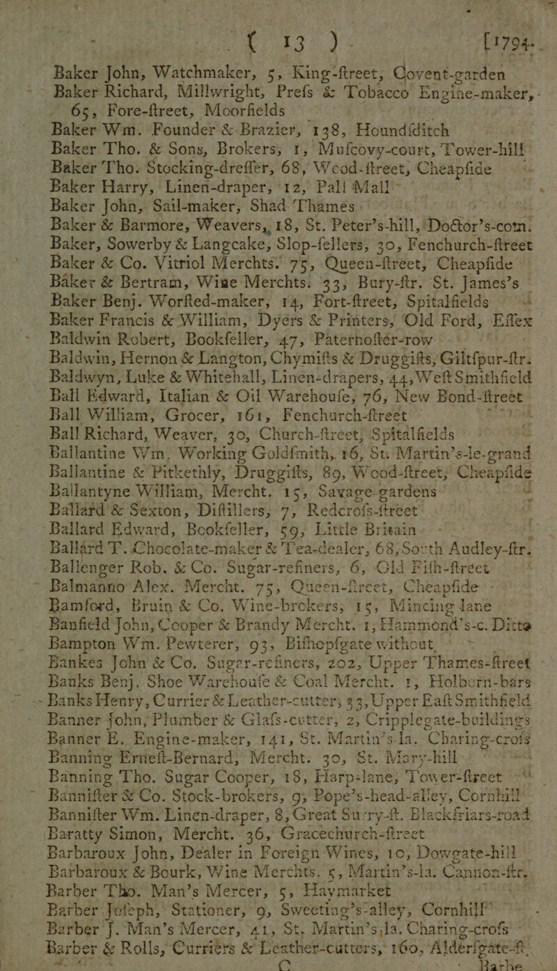 Baker John, Watchmaker, 5, King-ftreet, Covent. garden Baker Richard, Millwright, Prefs &amp; Tobacco Enzine-maker, - 65, Fore-ftreet, Moorfields Baker Wm. Founder &amp; Brazier, 138, Hound@itch Baker Tho. &amp; Sons, Brokers; 1, Mufcovy-court, Tower-hill Baker Tho. Stocking-dreflér, 68, Wead:itreet, Mae Baker Harry, Linen-draper, 12, Pali Mall- Baker John, Sail-emaker, Shad Thames: Baker &amp; Barmore, Weavers, 18, St. Peter’s hill, Doétor? s-com. Baker, Sowerby &amp; Langcake, Slop- fellers, 30, Fenchurch-ftreet Baker &amp; Co. Vitriol Merchts.’ 75, Queen- “treet, Cheapfide Baker &amp; Bertram, Wine Merchts. 33, Bury-fr. St. James’s © Baker Benj. Worfted-maker, 14, Fort-ftreet, Spitalfields A Baker Francis &amp; William, Dyérs &amp; Printers, Old Ford, Effex aldwin Robert, Bookfeller, 47, Paternoftér-row Baldwin, Hernon &amp; Langton, Chymitts &amp; Drageifts, Giltfpur-ftr. Baldwyn, Luke &amp; Whitehall, Linen-drapers, 44, Weft Smithfield Ball Edward, Italian &amp; Oil Warehoufe, 76, New Bond- i Baa Ball William, Grocer, 161, Fenchurch-ftreet Ball Richard, Weaver, 30, Church-freet} ‘Spitalfields Ballantine Wm. Working Goldfmith, 16, St. Martin’s-le-grand Ballantine &amp; Pitkethly, Druggifts, 89, Wood-ftreet; Cheapfide Ballantyne William, Mercht. 15, Savage-gardens v Ballard &amp; Sexton, Diflillers, 7, Rederefs-freet Ballard Edward, Beokfeller, §9, Little Brieain. Ballard T. Chocolate-maker &amp; ‘Tea-cealer, 68,Soxth 1 Audley-ftr. Ballenger Rob. &amp; Co. Sugar-refiners, &amp; Old Pilh-fireet ; ¥ Bamford, Brain &amp; Co. Wine-brokers; 15, Mincing lane Banfield John, Cooper &amp; Brandy Mercht.:1, Hammond’ s-c. Ditte Bampton Wm. Pewterer, 939, ‘Bithopfeate without, <> Bankes John &amp; Co, Suger-refiners, 202, Upper Thames-freet Satie Benj, Shoe Warchoufe &amp; Coal Mercht. 1, Holborn-bars - Banks Henry, Currier &amp; Leather-cutter; 93, Upper Eaft Smithfield Banner john, Plumber &amp; Glafs-cv a peal. 2, Cripplegate-buildings Banner E. Engine-maker, 141, St. Martin’ ud: ‘Charing-crofé Banning Erneft-Bernard, Mercht. 30, “St. Maryhill eee Banning Tho. Sugar Cooper, 18, Elarp: aah Se eee Noe Bannifter &amp; Co. Stock-brokers, gs Pope’s-head-alley, Cornhill Bannifler Wm. Linen-draper, 8, Great Surry-it. Black friars-road Baratty Simon, Mercht. 36, Gracechurch-fireet Barbaroux John, Dealer in Foreign Wines, 10, Doweate-hiil - Barbaroux &amp; Bourk, Wine Merchts. 5, Martin’s-la. Cantion sat Barber Tho. Man’s Mercer, ay Hay market | Barber: -Jeleph, Stationer,’ 9, Sweeting’ s-alley, Cornhill” Barber J. Man’s Mercer, 41, St, Martin’s $)]a. Chatite poh Fett &amp; Rolls, Curriérs &amp; Leather-cutters, 160, Alderfgate-#: @. ; : Rarhe