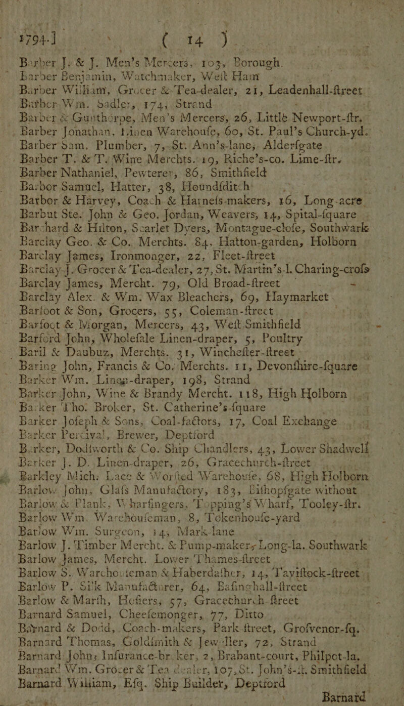 pega es Cieaiae Rae: ) ae Barber Jv & J. Men’s Mercers, 103, Borough. barber poet Watchmaker, Welt Ham Barber Wilkam, Grocer & Tea-dealer, 21, Leadenhall. frees Batber,Wm. Sadler, 174,, Strand . Barber & Gunthe Tpe,. Men’s Mercers, 26, Little Momper fer. . Barber Jonathan, tinen Warchoufe, 60, St. Paul’s Church-yd. Barber Sam. Plumber, 7,~St: Ann’s-lane;. Alderfgate -. Barber T. & Ty Wine Merchts.: 19, Riche’s-co. Lime-ftr. Barber Nathaniel, Pewterer, 86, Smithfield Barbor Samael, Hatter, 38, Heundfditch: ; Barbor & Harvey, Coach. & Hatnefs-makers, 16, Long-acre_ Barbut Ste. John & Geo. Jordan, Weavers, 14, Spital-fquare . Barchard & Hilton, Scarlet Dyers, Montague-clofe, Southwark Barclay Geo. & Co. Merchts. 84, Hatton- -garden, Holborn Barclay Ja ames; Ironmonger, 22,’ Fleet-itreet BarclayJ. Grocer & 'Tea- dealer, 27, St. Martin’s-l. Charing-crofs Barclay James, Mercht. 79, Qld Broad-ftreet - Barclay Alex. & Wm: Wax Bleachers, 69, Haymarket . Barfoot & Son, Grocers, 55, Coleman-ftreet . Barfoct & Morgan, Mercers, 43, Weit.Smithfield Barford John, Wholefale Linen-draper, 5, Poultry Baril & Daubuz, Merchts. 31, Winchefter-ftreet Baring John, Francis & Co. Merchts. 11, Devonthire- fauare -. Barker Wm. -Lingg-draper, 198, Strand Barker John, Wine & Brandy Mercht. 118, High Holborn 4 Ba-ker ‘ho. Broker, St. Catherine’s-{quare 4 Barker Joteph & Sons, Coal-faétors, 17, Coal Exchange Barker Percival, Brewer, Deptiord Barker, Dodtwort! a & Co. Ship Chandlers, 43, Lower Shadwell Barker |. D. .Linen- draper, 26, G lecehhitiie flréets. 44: Barley. Mich: Lace & W vorfied Warchoute, 68, High Holborn Barlow John: Glafs | Manufactory, 183, bithopfgate without, Barlow. & Plank, Wharfingers, Topping’s W harf, Tooley-ftr. Barlow Wm. Warchoufeman, 8, Tokenhoufe- yard Barlow Wim. Surgcon, i4, Mark-lane Barlow J. Timber Mercht. & Pump-makers Long- la. Southwark Barlow James, Mercht. Lower 'Thames-tireet Barlow 8. W archo: ieman & Haberdathcr, 14, Tayiitock- ftreet Barlow P. Silk Marnta darks, 64, Bafinchall- flreet a: Barlow & Marth, Hefiers, 57, Gracethurch.fireet Barnard Samuel, Cheefemonger, 77, Ditto Barnard & Dodd, .Coach-makers, Park treet, Grofvenor-f{q, Barnard Thomas, Goldfmith & Jew Iler, 72, Strand Barnard John; Infurance-br. ker, 2, Brabant-court, Philpot-la, Barnard Wm, Grocer & Tea dealer, 107,St. John’s-it, Smithfield Barnard Wakiam, Efq. Ship Builder, Depa Barnatd vm Lie