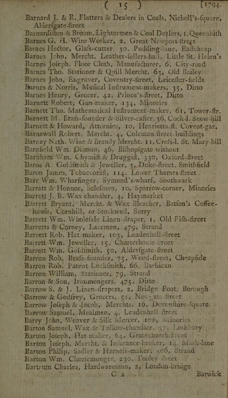 Alderfgate-freet , Barnardifton x Broom, Lightermen &amp; Coal De ers, fs weeahith Barnes G. +1. Wire Wotker, 2, Great Ne wport- -ttregt Barnes John, Mercht. Leather-fellers-hail, Little St. Helen’s Barnes Jofeph, Floor Cloth, Manufadturer, 6, City-road Barnes ‘Tho. Stationer &amp; Quill Mercht. 63, Old Bailey’: Barnes John, Engraver, Coventry-fireet, Leicefter-fields Barnes &amp; Norris, Musical Inftrument-makers, 35, Ditto Barnes Henry, Grocer, 42, Prince’s-ftreet, Ditto. Barnett Robert, Gun-maker, 134, Minories Barnett Tho. Mathematical Inftrument-maker, 61, Tower-ftr. Barnett M. Brafs-founder &amp; Silver-cafter, 36, Cackd. Snow-hill Barnett &amp; Howard, Attornies, 10, Henrietta. ft. Covent-gar. Barney Nath. Wine &amp; Brandy Mercht. 11, Crofg-l. St. Mary-hill Barnfield Wm. Oiiman, 46, Bithopigate without Barnham Wm. Chymift.&amp; Druggitt, | 330, Oxford-ftreet | Barns A. Goldfmith &amp; Jeweller, 3 ,/Duke-ftreet, Smithfield Baron James, Tobacconift, 114, ee ‘Thames-treet , Barr Wm. W harfinger, Symond’s-wharf, Southwark Barratt &amp; Honnor, Salefmen, 10, Sparrow-corner, Minories Barrett Bryant,’ Mercht. &amp; Wax Bleacher, Batfon’s Coffee- “heufe, Cornhill, or Stockwell, Surry - | Barrett Wm. Wholefale Linen-draper, 1, Old F ifh-ftreet Barretts &amp; Carney, Lacemen, 479, Strand Barrett Rob. Hat-maker, 103, Leadenhall- ftreet Barrett -Wm. Jeweller, 15, Charterhouje-{ireer Barron Rob. Brafs-founder, 75, Wood-ftreet, C Cheapfide Barron Rob. Patent Lockfmith, 66, Barbican . ; Barron &amp; Son, Ironmongers, 475, Ditto ree Barrow S. &amp; J. Linen-drapers, 2, Bridge Foot, Borau oh Barrow Jofeph &amp; Jacob, Merchts. 16, Deventhire- -fquare. Barrow Samuel, .Mealman, hr Leadenhall treet A Barry John,» Weaver Be Sil Mercer, 2o$, (Viinories paises Samuel; Wax-&amp;‘Tallow-chandler, 37; Lothbary Barton Jofeph, Tat maker, 64, Gracéchurch-fircet Barton Jofeph, Mercht. &amp; Infurance-broker, 14, Marl-lane Barton Philip, Sadler '&amp; Harneis-maker 406, Serandl . Barton Wm. Cheeiemonger, 230, Tooley firdet’. Wh. oe a Fas + + © Barwick ~~