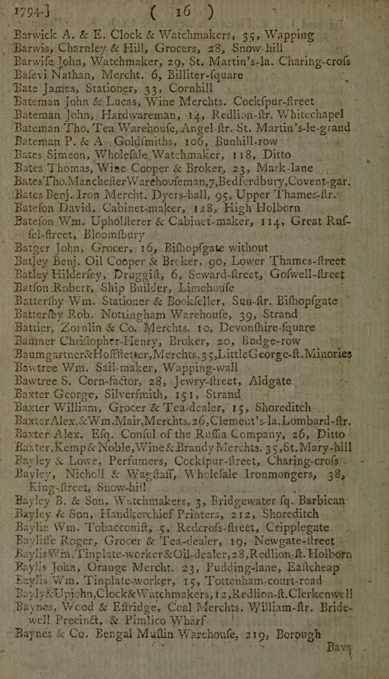 oe ei tet ny TAA ie . aie Barwick A. &amp; E. Clock &amp; Watchmakers, 35, Wapping Barwis, Charnley &amp; Hill, Grocers, 28, Snow-hill 4 Barwife John, Watchmaker, 29, St. Martin’s-la. ae oe Balevi Nathan, Mercht. 6, Billiter-{quare : Bate James, Stationer, 33, Cornhill aba Bateman John &amp; Lucas, Wine Merchts. Cockfpur-ftreet . - ~ Bateman John, Hardwareman, 14, Redlion- fir. W hitechapel : Bateman Tho. Tea Warehoufe, Angel-ftr. St. Martin’ s-le- Bran Bateman P. &amp; A -Goldfmiths, 106, Bunhill-row>- ~ Bates Simeon, Wholefale Watchmaker, 118, Ditto : Bates Thomas, Wine Cooper &amp; Broker, 23, Mark-lane ,. Bates Tho. Manchetter W arehoufeman,7,Bedfordbury,Covent-gar. ‘Bates Benj. Iron Mercht. Dyers-hall, 95; Upper ‘Thames-iir. Batefon David, Cabinet- maker, 128, High Holborn Batefon Wm. Uphdliterer &amp; Cabinet- maker, 114, Great Ruf- fel-ftreet, Bloomfbury Batger John, Grocer, 165 Bifhopfgate Se tet Batley Benj. Oil Cooper &amp; Brcker, go, Lower Thames- fret Batley Hilderfey, Draggitt, 6, Seward-ftreet, Gofwell-flreet Batfon Robert, Ship Builder,. Limchoufe 4 Batterfby Wm. Stationer &amp; Bookfeller, Sun-fir. Bifhopigate Batt erfby Rob, Nottingham Warehoufe, 39, Strand Battier, Zornlin &amp; Co. Merchts. 10, Devonthire-fquare Batimer Chrifopher- Henry, Broker, 20 , Badge- row ; Boum partncrseloifitewsn, lerchts. 35,LittleGeorge-f. Minories Bawtree Wm. Sail-maker, Wapping-wall Bawtree $. Corn-factor, 28, Jewry-ttreet, Aldgate Baxter George, Silverfmith, 151, Strand — ~ Baxter William, Grocer &amp; Tca-dealer, 15, Shoreditch ; Baxter Alex.&amp;Wm.Mair,Merchts.26,Clemeut’s-la, Lombard -ftr. | Baxter Alex. Efq. Cingil of the Ruffia Company, 26, Ditto - Baxter ‘Kemp&amp; Noble, Wine &amp; Brandy Merchts. 35,St. Mary-hill Bayley &amp; Lowe, Cap stp Odcienis ftreet, Charing-crofs). - Bayley, Nicho! ee at oe athe Wholefale Ironmongers, 38, Rine- -Ltreet, Sn coal Bayley B. &amp; Son,. Watch umakers, 3; Bridgewater f {q. Barbican’ Bayley é&amp; Son, Handkerchief Printers, 212, Shoreditch Bayle Wm. Tobacconif,.5, Redcrais- fireet, Cripplegate Bayliile Roger, Grocer &amp; Tea-dealer, 1g, Newgate-itreet RaylisWim.'Tinplate- worker &amp;Oi- dealer,28,Redlion-&amp;. Holborn Baylis Joha, Orange Mercht. 23, P udding-lane, Eaftcheap Boi Win. Tinplate-worker, 15, Tottenham-court-road- Bayly&amp;U pjohn,Clock&amp; Watchmakers, 12,Redlion-it.Clerkenwell Baynes, Wood &amp; Eftridge, Coal Merchts. William-ftr. Bride- well Precin@, &amp; Piralico Wharf .' Baynés &amp; Co. Bengal Muilin W archoule, 219; Borough ‘ : avg > + ~