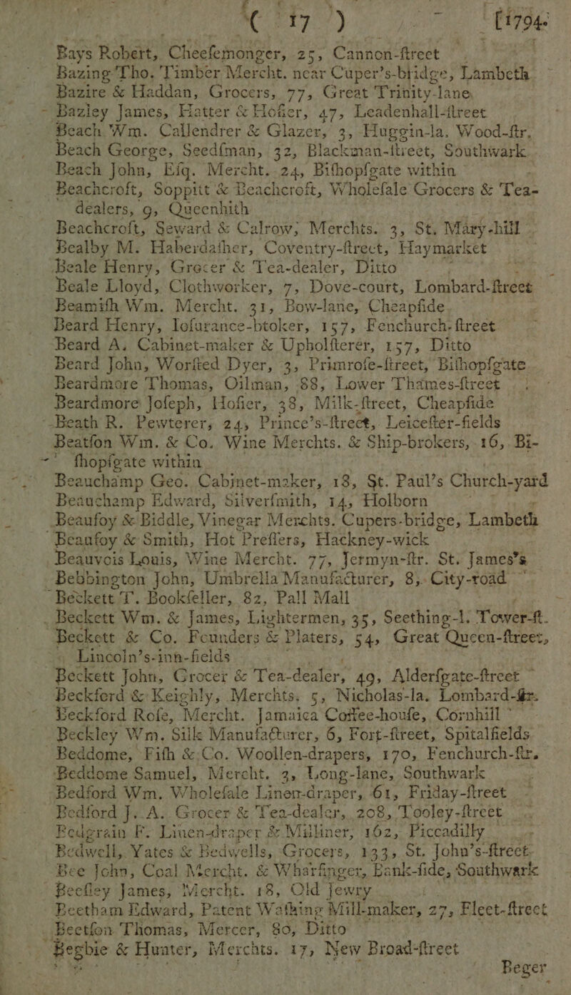 pe 208 < | PAE ees a thee Fs Babies. | Me 7S) : [17946 Bays Rot Cheefemonger, 25, Cannon-fireet © , Bazing Tho. Timber Mercht. £8 Cuper’s-bridge, Lambeth Bazire & Haddan, Grocers, 77, Great Trinity-lane - Bazley James, Hatter & Hofer, 47, Leadenhall-flreet Beach Wm. Callendrer & Glazer, 3, Hugegin-la, Wood-fr, Beach George, Seed{man, 32, Blackman-itiect, Southwark Beach John, Eq. Mercht. 24, Bihopfgate with Beachcroft, Soppitt & Beachcroft, Wholefale Gites & Tea- dealers, 9g, Queenhith | Beachcroft, Seward & Calrow, Merchts. 3, St. Mary -hill Bealby M. Haberdather, Coventry-ftrect, Haymarket Beale Henry, Grecer & Tea-dealer, Ditto ee Beale Lloyd, Clothworker, 7, Dove-court, Lombard. freee Beamihh Wm. Mercht. 31, Bow-lane, Cheapfide, Beard Henry, es che oak btoker, 157, Fenchurch. ftreet Beard A. Cabinet-maker & Upholfterér, 157, Ditto Beard John, Worfted Dyer, 3, Primrofe-ftreet, Bilhopfeate Beardmore Thom as, Oilman, 88, Lower Thames-ftreet | Beardmore Jofeph, Hofer, 38, Milk. -ftreet, Cheapfide ‘-Beath R. Pewterer,; 24, Prince’s- itreet, Leicefter-fields Beatfon Win. & Co. Wine Merchts. & Ship-brokers, .16,. Bi- ~° fhopfgate within * Beauchamp Geo. Cabjnet-maker, 18, §t. Paul’s Church-yard Beauchamp Edward, Silverfmith, 14, Holborn . _Beaufoy & Biddle, Vinegar Merchts. Cupers-bridge, Lambeth Beanfoy & Sinteh. Hot Prefers: Hackney-wick Beauvois Louis, Wine Mercht. 77, Jermyn-ftr. St. James’s Bebbington pols Unibrella Manufacturer, 8). City-road ~ “Beckett T. Book eller, 82, Pall Mall ~ . Beckett Wm. & James, Lightermen, 35, Seething-1. Tourn. “Beckett & Co. Founders & Platers, 54, Great ‘Queen- ftreet, » Lincoin’s-inn-fields Beckett John, Grocer & Tea- dealer; 49, Alderfgate-fireet © Beckferd & Keighly, Merchts. 5, Nicholas-la. Lombard-é - Beckford Rofe, Mercht. Jamaica Coifee-houfe, Cornhill ° - Beckley Wm, Siil Manula@turer, 6, Fort-fireet, Spitalfields _Beddome, Fith &.Co. Woollen-drapers, 170, Fenchurch-fr. Beddome Samuel, Mercht. 3, Long- lane, Southwark Bedford Wm. Wholefale Linen-draper, 61, Friday-ftreet Bedford J..A.. Grocer & Tea- dealer, 268, Tooley-ftreet Redgrain F. Linen-lraper & Milliner, 162, Piccadil ly Bedwell, Yates & Bedwells, Grocers, 1334 St. John’s-ftrect. Bee John, Coal Mercht. & Wharfinger, Bank-fide, Southwark Peefliey James, Mercht. 18, Old Jewry Beetham Edward, Patent Wafhing Mill maker, 273 Fleet-ftrect Beetfon Thomas, Mercer, 80, Ditto Beger