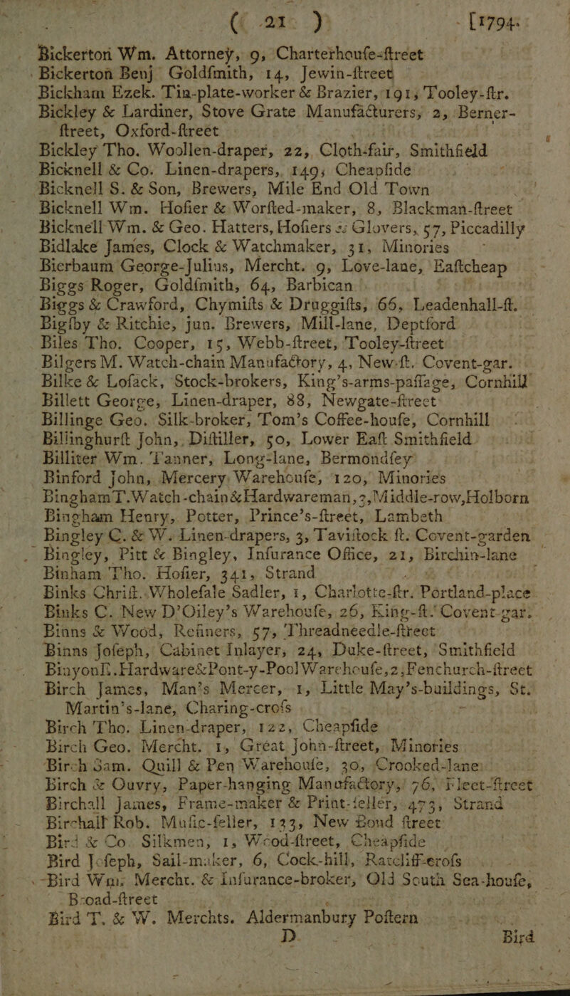 ({.2a° Pp - [1794 _ Bickerton Wm. Attorney, 9, Charterhoufe-freet Bickerton Benj Goldfmith, 14, Jewin-ftreet Bickham Ezek. Tin-plate-worker &amp; Brazier, 191; Tooley-ftr. Bickley &amp; Lardiner, Stove Grate Manufacturers, 25 Berner- ftreet, Oxford-flreet Bickley Tho. Woollen-draper, 22,, Cloth: fair, Smithfield — Bicknell &amp; Co. Linen-drapers, 149; Cheapfide Bicknell S. &amp; Son, Brewers, Mile End Old Town Bicknell Wm. Hofier &amp; Worfted-maker, 8, Blackman-freet — Bicknell Wm. &amp; Geo. Hatters, Hofiers s; Glovers, 57, Piccadilly Bidlake James, Clock &amp; Watchmaker, 31, Minories Bierbaum George-Julius, Mercht. 9, Love-lane, Eaftcheap — Biggs Roger, Gold{mith, 64, Barbican Biggs &amp; Crawford, Chymiits &amp; Drageifts, 66, Leadenhall- &amp; Bigiby &amp; Ritchie, jun. Brewers, Mill-lane, Deptford Biles Tho. Cooper, 15, Webb-ftreet, Tooley-ftreet Bilgers M. Watch-chain Manufactory, 4, New-{t. Covent-gar. Bilke &amp; Lofack, Stock-brokers, King’s-arms-paflage, Cornhill’ Billett George, Linen-draper, 38, Newgate-firect ' Billinge Geo. Silk-broker, Tom’s Coffee-houfe, Cornhill Billinghurft John, Diftiller, 50, Lower Eaft Smithfield. Billiter Wm. ‘Tanner, Long-lane, Bermondfey” _ Binford john, Mercery, Warehoufe, 120, Minories BinghamT. Watch -chain&amp;Hardwareman, 3, Middle-row,Holborn Bingham Henry, Potter, Prince’s- ftreét, Lambeth Bingley C.&amp; W. Linen-drapers, 3, Taviitock ft. Covent-garden 24 Bingley, Pitt &amp; Bingley, Infurance Office, 21, Birchin-lane P Binham Tho. Hofier, 341, Strand ] Binks Chrift..Wholefale Sadler, 1, Charlotte- fer. Portland-p! ace. Binks C. New D’Oiley’s Warehoufe, 26, King-ft. Covent-gar. Binns &amp; Wood, Refiners, 57, 'Threadneedle- Reet Binns Jofeph, Cabinet Inlayer, 24, Duke-ftreet, ‘Smithfield Binyonl!. Hardware&amp;Pont-y-Poo] Warchoufe,z,Fenchurch-ftreet Birch James, Man’s Mercer, 1, Little May’ S- raat ings, St. Martin’s-lane, Charing-crofs uh Birch Tho. Linen-draper, 122, Cheapfide ; Birch Geo. Mercht. 1, Great Joha-ftreet, Minories Birch Gam. Quill &amp; Pen Warehoule, 30, Crooked-lane: Birch &amp; Ouvry, Paper-hanging Manofattory,! 76, i leet-fireet Birchall James, Frame-maker &amp; Print-ielléer,.473, Strand — Birchalf Rob. Mufic-feller, 123, New Bond treet Bird &amp; Co. Silkmen, 1, Weod-ftreet, Cheapfide Bird Jofeph, Sail-maker, 6, Cock-hill, Ratclifferofs Bird Wm. Mercht. &amp; Infurance-broker, Qld South Sea- houfe, : B-oad-ftreet Bird T. &amp; W. Merchts. apna Poftern ay