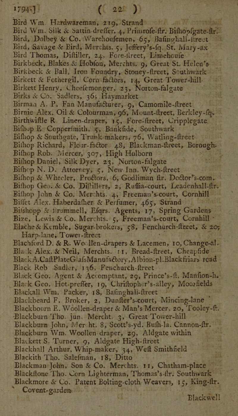 17948) | ({ 228 )) Bird, Dolbey &amp; Co.:Warehoufemen, -65, Bafinghall-firect Bird, Savage &amp; Bird, Merchts. 5, Jeffery’ s-{q.. St. Mary- ax Bird Thomas, Diftiller, 24, Fore-ilreet, Limehoufe: Birkbeck &amp; Ball, Iron Foundry,. Stoney-ftreet, Southwark) Birkett &amp; Fothergil, Corm-fators, 14, Great Tower-hill Birkett Henry, Cheefemonger, 23, Norton-fal gate Birks &amp; Co. Sadlers, 36; Haymarket.’ , Birman A. P. Fan Manufacturer, 9, Camomile-firect Birthwiftle R. Linen-draper, 15, Fore-ftreet, Cripplegate Bifhup E- Copperfmith, 5, Bankfide, Southwark ’ Bifhop &amp; Southgate, Trunk-makers,; 76, Watling-ftreet Bifhop Rob. Mercer, 307, High Holborn Bithop Daniel, Silk Dyer, 23, Norton-falgate Bifhop N. D. Attorney, s, New Inn, Wych-ftreet . Bihop &amp; Wheeler, Proétors, 6, Godliman fir. Doétor’s-com.. Bilhop John &amp; Co. Merchts. 4, Freeman’s-court, Cornhill” Biffet Alex. Haberdafher &amp; Perfumer, 465, Strand t Bilshopp &amp; #rummell, Efgrs. Agents, 17, Spring Canaedati Bize, Lewis &amp; Co. Merchts.: 5, Hiderisa! ’s-court, Cornhill - Harp-lane, Tower-ftreet Black Alex. &amp; Neil, Merchts. 11, Bread-ftreet, Cheapfide — Black A.CaftPlateGiafsManufaétory,Albion-pl.Blackfiiars. road Black Rob Sadler, 136, Fenchurch-ftreet Black Geo. Agent &amp; Accomptant, 29, Prince’s-ft. iMantiowth Blackall Wm. Packer, 18, Bafinghali-ftreet ; Blackbeard F.. Broker, 2, Dunfer? s-court, Mirictine: Mie Blackburn Tho. jun. Mercht. 3, Great Tower-hill ~ Blackburn John, Mercht. 8, Scott?s-yd. Bufh-la. Cannon-ftr. Blackburn Wm. Woollen:draper, 29, Aldgate within Blackett S. Turner, 9,: Aldgate High- flreet . - Blackhall Arthur, Whip-maker, 34, Weft Smithfield Blackman John, Son &amp; Co. Merchts. 11, Chatham-place Blackftone Tho. Corn Lighterman, Thomas’s-ftr. Southwark — Covent-garden: