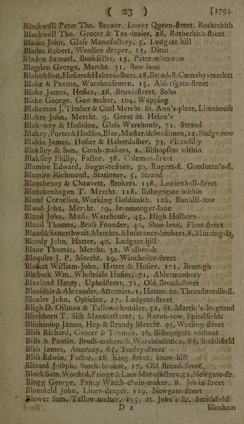 Blackwell Peter Tho. Brewer, Lower Queen-fireet, Rotherhith Blackwell Tho. Grocer,&amp; Tea- dealer, 28, Rotherhith-ftreet Blades John, Glafs Manufactory, 5, Ludgate-hill Blades Robert, Woollen draper, 13, Ditto Bladon Samuel, Bookfeller, 13, Paterso%er-row Blagden George, Mercht. 31, Bow Jane Blake&amp;Son,Hofiers&amp; Haberdathers, 28,Broad-f, Carnaby«market Blake &amp; Paxton, Warehoufemen, 15, Ald:rfgate-ftreet » Blake James, Hoficr, 28, Broac-ftreet, Soho Blake George, Gun maker, 104, W apping Blakeman J. Timber &amp; Coal Mercht. St. Ann’s-place, Litichottt Blakes John, Mercht. 9, Great St. Helen’s Blak-way &amp; Hodidon, Glafs Warehoufe, 71, Strand Blakey, Porter&amp; Hod{on,Blue, Muftard&amp;Seedimen,12, Budge-row Blakie, James;' Hofier &amp; Haberdafher, 73,:Piccadilly it - Blakfley.&amp;,Son,, Comb-makers, 2, Bithopfate within Blakfley Philip, Fa€tor, 38, Coleman-freet Blamire Edward, Sugar-refiner, 30, Rupert-t. Gosden! sof. Blamire Richmond, Stationer, 5, Strand Blanchenay &amp; Chauvett, Brokers, 138, Leadenhall- fireet. Blanckenhagen T. Mercht. 118, Bishogigate within _ Bland Cornelius, Working Goldimith, 126, Bunl halt row Bland, John, Mercht. 795. Tronmonger- lane Bland John,,Mufis Warehoufe, 45, High Holborn. 13 Bland Thomas,, Brafs Founder, 40, ' Shoalanes Ficet-ftreet) Bland&amp;Satterthwait,Merchts. sc iatwet cr vam. a we, fo Blaudy Jchn; Hatter; 40, Ludgate hill: | Blane Thomas, Mercht; 32,. Walbrook Blaquire J. P. Mercht.. 29, Wincheitér-ftreet --Blatket Walliam-John, Hatter-&amp; Hofier, “p71, Borough Blattock Wm. ,Wholefale Hofier;»71,. Aldefmanbury . ~ Blaxland Henry, Upholiterer, 71, Old, Broad-ftreet od Bleafdale &amp; Alexander, Attornies,-1, Hatton-co: Threadneedlesft. Bleuler John, Optician, 27, Ludgate-fireet >. BlighD. Oilman &amp; Tatlow-chandler, 52, St. Martin’s- Tinatiandl Bliekhorn T. Silk Manufaéturer, 3, Raven-row, Spitalfields ‘Blinkinfop James, Hop &amp; Brandy Mercht. 93, Watling-freet Blifs Richard, Grocer &amp; Teaman, 26; Bithop{gate without. Blifs. &amp; Pantin, Brufh-makers S&amp;. Warehonfemien; i838; Lar ae -Blifs James, Attorney,.653\ Pooley+ftreet’ a.) /) Blifs Edwin, ‘Fattor,.28, King-ftreet; Snow- li . BlizardJofephy, Stock-broker, 175 Old Broad- lost: Block Sam, Worfted, Fringe &amp; Lace Man ufaGtorys5 25 Never Blogg George, Fancy Watch-chain-maker,. 8, Jewin-flreet © Blomfield john, Linen-draper, 119, Newgate-tireet Plower Sains Pallow-melter,oi3 5, St. John’s: ftr.: Smithfield’ bnok - ia # Bloxham