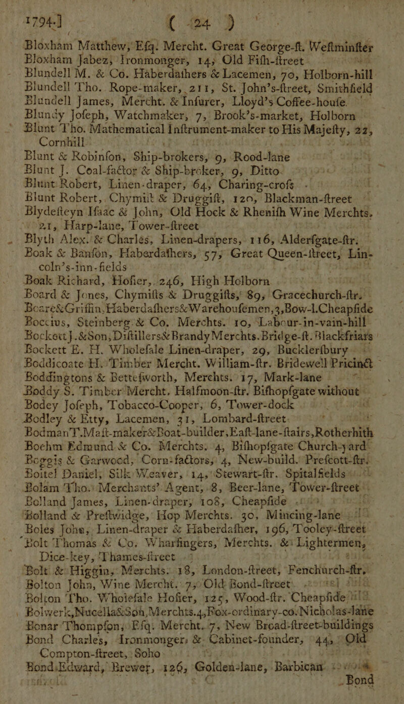 1794] (wm) i Bidxbim’ Matthew, Efq: Mercht. Great George-f, Weflminftes Bloxham Jabez; Ironmonger, 14; Old Fith-ftreet. Blundell M. &amp; Co. Haberdathers &amp; Lacemen, 70, Holborn- hill Blundell Tho. Rope-maker, 211, St. John’s-ftreet, Smithfield - Blundell James, Mercht. &amp; Infurer, Lloyd’s Coffee-houfe. Blundy Jofeph, Watchmaker, 7, Brook’s-market, Holborn — Blunt Tho. Mathematical Inftrument-maker to His Ki goat a Cornhill Blunt &amp; Robinfon, Shi sb@kers, 9, Rood- fete. Blunt J. Coal-fattor’&amp; Ship-broker, 9, Ditto. Blunt Robert, Linen-draper, 64, Charing-crofg - © aut Blunt Robert, Chymiit &amp; Druggift, 120, Blackman-ftreet ~ Blydefieyn Iaac &amp; John, Old Hock &amp; Rhenifh Wine Merchts. 21, Harp-lane, Tower-fireet Blyth Alex. &amp; Charles, Linen-drapers, 116, Alderfeatesftr: - Boak &amp; Banfon, Haberdathers, 573 Great. eT at ered coln’s-inn- fields | Boak Richard, Hofier,.246, High Holborn Board &amp; Jones, Chymilts &amp; Druggifts,' 89, Geacketlnraistal : Boare&amp;Griflin, Haber dafhers&amp;Warehoufemen,3,Bow-l. Cheapfide Boccivs, Steinberg. &amp; Co. Merchts. ro, ‘Labcur-in-vain-hill Bockett}.&amp;Son , Diltillers&amp; Brandy Merchts. Bridge-ft. | Blackfriars Bockett E. H. Wholefale Linen-draper, 29, Bucklerfbury~ Boddicoate H. Timber Mercht. William-ftr. Bridewell Pricing , Boddingtons &amp; Bettefworth, Merchts. 17, Mark-lane ag he Boddy S. Timber Mercht. Halfmoon-ftr. pert og vpn _ Bodey Jofeph, Tobacco-Cooper; 6, Tower-dock 7 Bodley &amp; Etty, Lacemen, 31, Lombard-ftreet. BodmanT.Mait-makerézBoat-builder,Eaftlane- ihaits, Rotherhith Bochm Edmund &amp; Co. Merchts. 4, Bifhopfgate Church-y ard- Bogegis &amp; Garwood, Corn:fators;: 4, New-build. Prefeott-ftr. ; Boite! Daniel, Silk) Weaver, 14,\Stewart-ftr. Spitalfields.“ Bolam ‘Tho. Merchants’. Agent, .8, Beer-lane, ‘ adel 2 Bolland James, Linen- draper; 108, Cheapfide 020. Bots. Bolland &amp; Preflwidge, Hop Merchts. 30, Mincing-lane - Boles Johe,, Linen- draper é Haberdafher, 196, Tooley- rest “Bolt Thomas &amp; Co, Wharfingers, Merchts. 8 sig hivnnens Dice-key, ‘Thames-fireet . Bolt. &amp; Higegin,: Merchts. 18, London-ftreet, Fenchiorchfir, Bolton John, Wine Mercht. 7,0 Old Bond-ftreet. 2o:¢s) 90) Bolton ‘Iho. Wholefale Hofier, 125, Wood-ftr. Cheapfide Hilt | Bolwerk,Nucella&amp;Soh,Merchts.4,Rox-ordinary-cay Nicholastlane Bonar ‘Thompfon, Efq. Mercht.7, New Bread: ftreet-buildings Bond Chazles, fronmonger: &amp;- Cabinet-founder, 44! On Compton-ftreet, Soho. Hadaichaerdy Brewer, 120; Golden-lane, Barbican: « ie SUL PONG
