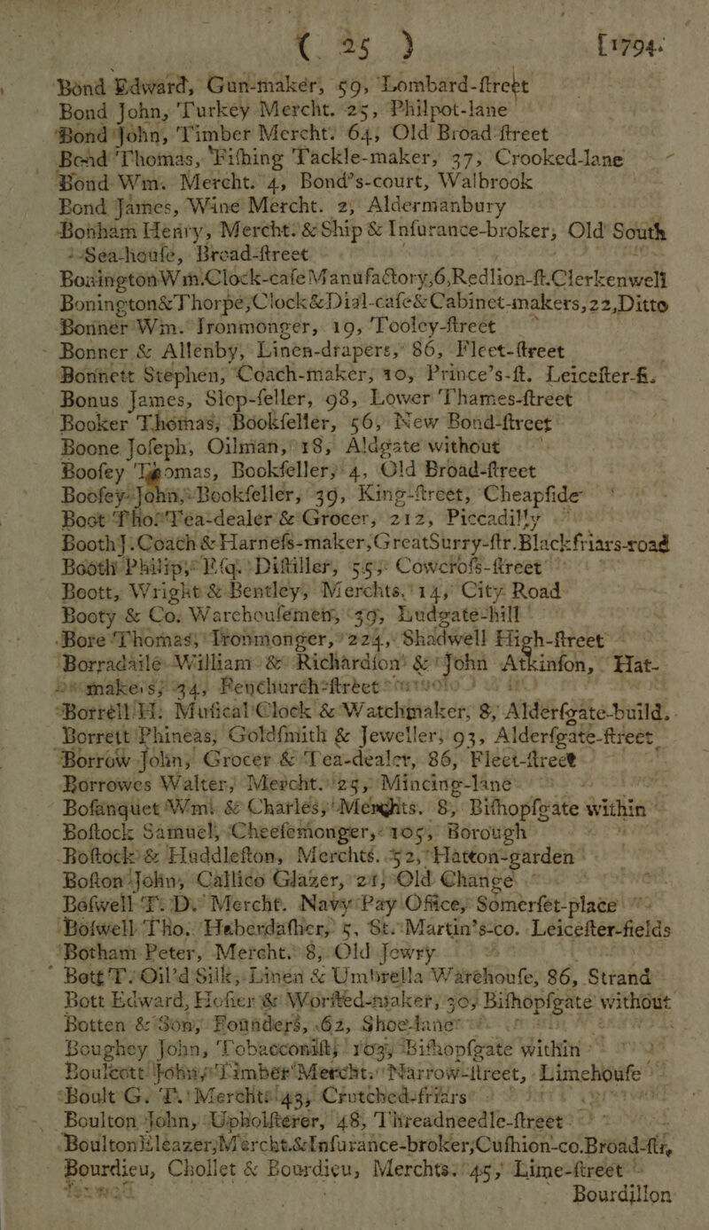 ta.) [ 1794. ‘Bond Baward, Gun-maker, 59, Lombard-ftreet Bond John, Turkey Mercht. 25, Philpot-lane ‘Bond John, Timber Mercht. 64, Old Broad ftreet _ Bead ‘Thomas, ‘Fifhing Tackle-maker, 37; Crooked-lane ~~ Bond Wm. Mercht. 4, Bond’s-court, Walbrook Bond Jarnes, Wine Mercht. 2; Aldermanbury Bobham Her y, Mercht?&amp; Ship &amp; Infurance-broker, Old South iSeachoule, Broad-freet BoxingtonW m. Clock-cafe Manufatory,6, Redtion’ ft.Clerkenweli Bonington&amp; Thor} pe;Clock &amp; Dial-cafe&amp; Cabinet -Anakers,22,Ditto Bonner’ Win. Jronmonger, 19, ‘Tooley-tireet ‘ Bonner, &amp; Allenby, Linen- drapers,” 86, Fleet-ttreet Bontiett Stephen, Coach-maker, 10, Prince’s-ft, Leicefter-f. Bonus James, Slop-feller, 98, Lower Thames-ftreet Booker Thomas, Bookfeller, 56, New Bond-ftreet: Boone Jofeph, Oilman, 18, Aldgate without =~ Boofey ' omas, Bookfellery 4, Old Broad-ftreet Boofey} #Bookfeller, 39, King-freer, tines ti Bost? vie eYea-dealer’&amp;*Grocer, 212, Piccadilly Booth]. Coach &amp; Harnefs-maker, GreatSurry-ftr. Blackfi iars-road Bodtli Phvipy Rg. Ditiller, 5.55: Cowcrofs-ftreet’ | Boott, Wright &amp; Bentley, Merchts.'14,° City Road Booty &amp; Co; Warchoulemen, 39, Ludgate: hall ‘Bore ‘Thomas ‘Tronmonger, 224, Shadwell High-flreet bsrradil William: &amp; Richardion’ ee wig me infon, ‘Hat- wmakes} 44, Penchurch=ftréet Borrelt ER: Mufical'@lock 8 W casi er, 8; Atdee (abe Binds, Borrett Phineas; Goldfmith &amp; Jeweller; 93, Alderfgate-freet Borrow Jolin; Grocer &amp; Tea-dealer, 86, Flect-treet Borrowes Walter, Mevcht.23,: Mincing- Manée ao 4 Bofanguet Wmi. &amp; Charlesy'Mengits. 8, Bithopfeate within Boftock Samuel, Cheefemonger,:105, Borough =~ Bottock: &amp; Haddlefton, Merchts. 52,’ Hatton-garden |. Bofton John, ‘Callido Glazer, 21} Old Change : Bofwell-T: Dy Mercht. Navy:Pay Office, Sots fee! alads M ‘Bolwell Tho, Heberdather, 5, St Martin’ s-co. Leicefter-fields ‘Botham Peter, Mercht.) 8, Old Jewry as * Bott Ty Oil’d Silk; Linen &amp; Umbrella W arehoufe, 86, ‘Stiahe’ Bott Edward, Hofier @: Worlted-maker, 503 pee ead Botten &amp; Son, Fonaderé, 62, Ghoefanen Boughey John, Tobacconilts! ro3i Bithopfeate Within? 2 Boulcott !fohuy' Timber Mercht.Narrow- llreet, Eiiatehaete ‘Boult G. T.' Merchts 4g, Crutched-friars’ _ Boulton Johny: Upholtterer, 48, Treadneedle-ftreet: -BoultonileazerjMercht.énfu nidicetbre MerOlethign e6 Broad, Bourdicu, Chollet &amp; Bourdieu, Merchts. 45, Lime-ftreet © Texwakl | - Bourdillon: