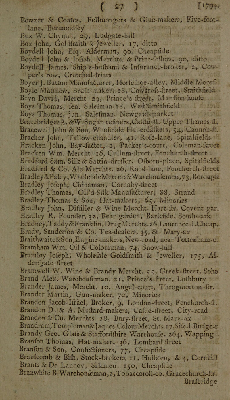 B . - ae Meant [17945 Bowzer &amp; Coates, Fellmongers &amp; epee Five- Bers lane, Bermondfey . OWS 2 oS Gare nO M cist Box W. Chymit, 29, Dhdenten hill eG Box John, Goldfmith’% Jeweller, 17; ditto Boydell John; Efqg.Alderman, 902’ Cheapfide Boyde'l folm &amp; Jofish. Merchts. &amp; Print-fellers, go, ditto Borer James, Ship’s-hufband &amp; Infurance-broker, 2, Cow ~ pers row, Criitched-triars ° Boy er J. Button Manufacturer, Horfethoe-alley, Mid le Moos: Boyle Matthew, Bruth@naker): 28, ‘Cowérofs-Areet | ‘Smuthfeld . ~ Boyn David, Mercht 29) ‘Prince’s-ftreet, Man fion-houte) Boys Thomas, fen, Salefman,18, Weft*Smithfield) 1 4 ne Boys Thomas, jun.: Salefinan, Newgatésmarket $ Bracebridges A. &amp;WSugar-refiners, Cutter. Upper Thamesctte Bracewell John &amp; Son, Wholefale’Haberdatheis, 54, Cannon-t. Bracher John, fatlow-chandler, 41, Rofé-lane, Spitalfields.» Bracken John, Bay-factor,-.2, 'Packer’s-court, _Coleman-ireet. Bracken Wm. Mercht: 16, Cullum-ftreet, Fenchurth-fireet Bradford Sam. Silk &amp; Sattia-dreffer; Ofborn-; place, Spitalfields. Bradford &amp; Co. Ale*Merchts. 26, Rood-lane, ‘(Benth ch-freet radley &amp;Paley, WholefaleMercers&amp; W archouiemen,73, a Bradley Jofeph, Chinaman, Carnaby-fireet Bradley Thomas, Oil’d Silk ManufaCurer; 38, Strand Bradley'Thomas &amp; Son, Hat-makers, 65, Minories Bradley John, Diftiller &amp; Wine Mercht. Hart-ftr. Covent-gar, Bradley R. Founder, 32, Bear-gardén, Bankfide, Southwark ’ Bradney,Taddy&amp; Franklin, Drug Merchts.26,Laurence-].Cheap. Brady, Sanderfon &amp; Co: Tea-dealers, 35, St. Mary-ax : Braithwaite&amp;Son ,Engine-makers,New-road, near ‘Tottenham-c. Bramham Wi. Oil &amp; Colourman, 74, Snow-hill Bramley Joleph; Wholefale Goldfmith &amp; Jeweller, 175, AL. derfgate-firect Bramwell W. Wine &amp; Brandy Merchtess 55, Greek-ftreet, Seho Brand Alex. Warehoufeman, 21, Prince’s-fireet, Lothbury » ~ _ Brander James, Mercht. 10, Angel-court, ‘Throgmorton-ftr. Brander Martin, Gun-maker, 70, Minories Brandon Jaccb-Ifrael, Broker, 9, London-ftreet,. Fenchurch- ft. Brandon D, &amp; A. Woltard-maker s, Vaftle-ftreet, City-road ' Brandon &amp; Co. Merchts 28, Bury-ftreet, St. Mary-ax 87) Brandram /Templeman&amp;Jaques, ColourMerchts.17,Siie-] _Budge-r ' Brandy Geo. Glats &amp; Staffordthire Warchoufe, 264, bi eracit™ Branfon Thomas, Hat-maker, 36, Lombard-ftreet _ Branfon &amp; Son, Confefioners, 77, Cheapfide Branfeomb &amp; Bith, Stock-brekers, 11, Holborn, .&amp; 4, Cornhill - Brants &amp; De Lannoy, Sikkmen, 150,:Cheapfide Brafbridge