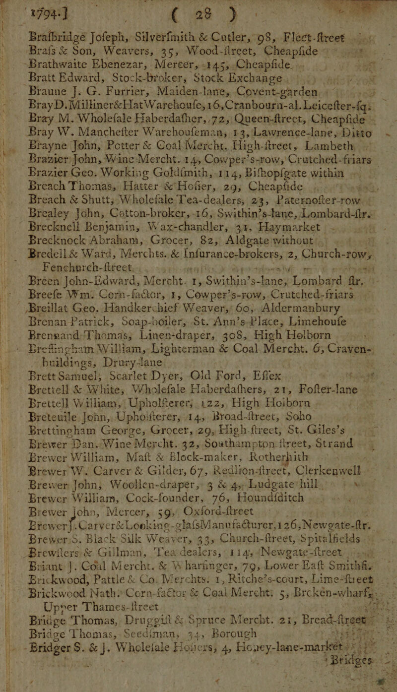 apn , WR RO ee Brafbridgé Jofeph, Silverfmith &amp; Cutler, 98, Fleet-freet ‘Brats &amp; Son, Weavers, 35, Wood-ilreet, Cheapfide > ..9% « . -Brathwaite Ebenezar, Mereer, .445,,Cheapfide. ... rit Bratt Edward, Stock-broker, Stock Exchange, 9.) 4) +08 Braune J. G. Furrier, Maiden-lane, Covent-garden Bray M. Wholefale Haberdather,,72, Queen-ftrect, Cheapfide - Bray W. Mancheiter Warchoufeman, 13, Lawrence-lane, Ditto Brayne John, Petter &amp; Coal Mercht. High-itreet, Lambeth Brazier) John, Wine Mercht..14, Cowper’: s-row,'Crutched- fines Brazier Geo. Working Gold{mith,.114, Bihopfgate within Breach Thomas, Hatter &amp; Hofer, 29; Cheapfide ‘Vay Breach &amp; Shutt; Wholefale Tea-dealers, 23, Paternofer-row + Brealey John, Cotton-broker, 16, Swithin’s-lane, Lombard-fr. Brecknell Benjamin, Wax-chandler, 34, Haymarket - Brecknock Abraham, Grocer, 82, Aldgate without, . 4 Bredell &amp; Watd, Merchts. &amp; intnreeconinaheres re Church- “POWs Fenchurch-fireet,.,. .. aii ott ep Breen John-Edward, Mercht. r, yp Sivighin’ pene Lombard fir, _ Breefe Wm. Corn-factor, 1, Cowper’s-row,. Crutched-f friars Breillat Geo. Handkerchief Weaver,: 60). Aldermanbury Brenan Patrick, Soap-boiler, St. Ann’s-Place, Limehoufe Brennand,‘Thomas; Linen-draper, 308, High Holborn ) Brefingh: vm William, Lighterman &amp; Coal Mercht. 6; Craven- buildings, Drury-lane Brettell &amp; White; Wholefale Haberdathers, 21, Roth lans Brettell William, Upholferer; 122, High Hoiborn Breteuile John, Uphoifterer, 14, Broad-ftreet, Soho Brettingham George, Grocer, z9, High-ftreet, St. Giles’s Brewer Dan. Wine Mercht. 32, Southamy pton fireet, Strand — 5 Brewer William, Matt &amp; Block-maker, Rotherhith / Brewer W. Carver &amp; Gilder, 67, Redlionlreet, Clerkenwell. _ Brewer John, Woollen-draper, 3 &amp; 4,Ludgate sill,» » Brewer William, Cock-founder, 76, Houndfditch Brewer John, Mercer, 59, Oxford-freet Brewer}. Carver&amp; Lookine-glafsManufaurer, 126 ,Newgate- fr. Brewer.S. Black Silk Weaver, 33s Church- ftreet, Spitalfelds..« Biewiers &amp; Gillman, Tea-dealers, 114, (Newgate-ftreet./«, Briant J. Coal Mercht. &amp; Wharinger, 79, Lower Eaft Smitha. Brickwood, Pattle &amp; Co. Merchts: 1, Ritche’s-court, Lime-freet Brickwood Nath? Corn-fadtor &amp; Coal Merchti 5, Brckeén-wharfg. 7 4 h \ om soe v3 ~