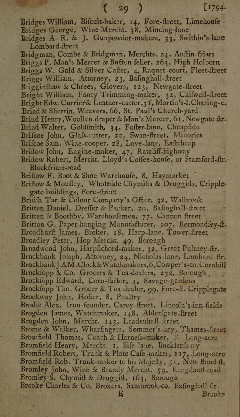 Bridges George, Wine Mercht. 38, Mincing-lane Bridges A. R. &amp; J. Gunpowder-makers, 33, Swithin’ s-lane Lombard-ftreet Bridgman, Combe be Baderhan, Merchts. 24, Auftin-friars Briggs P. Man’s Mercer &amp; Bufton-feller, 263, High Holborn Briggs W. Gold &amp; Silver Catfter, 4, Raquet-court, Fleet-ftreet Briggs William, Attorney, 23, Bafinghall-ftreet Brigginfhaw &amp; Chrees, Glovers, 123, Newgate-ftreet Bright William, Fancy Trimming-maker, 32, Chifwell-ftreet Bright Edw. Currier&amp; Leather-cutter,31, Martin’s-Il.Charing-c. Brind &amp; Sherrin, Weavers, 66, St. Paul’s Church-yard | Brind Henry, Woollen-draper &amp; Man’s Mercer, 61, Newgate-ftr. Brind Walter, Goldimith, 34, Fofter-lane, Cheapfide Brifcoe John, Glafs-cutter, 20, Swan-ftreet, Minories. -Brifcoe Sam. Wine-cooper, 28, Love-lane, Kaftcheap. Briftow John, Engine-maker, 47, Ratcliff-highway Briftow Robert, Mercht, Lloyd’s Coffee-houfe, or Stamford- fr, Blackfriars-road Briftow F. Boot &amp; Shoe Warehoufe, 8, Haymarket ~ _ Briftow &amp; Moufley, Wholeiale Cliymitts &amp; Druggitts; Supple gate-buildings, Fore-ftreet . Britifh Tar &amp; Colour Company’s Office, 32, Walbrook Britten Daniel, Dreffer &amp; Packer, zo, Bafinghall-ftreet Britten &amp; Boothby, Warehoufemen, 77, Cannon-ftreet. - _ Britton G. Paper-hanging Manutaéturer, 107, Reeclonttieg Se Broadhurft James, Broker, 18, Harp-lane, Tower-ftreet Broadley Peter, Hop Mercht. 49, Borough Broadwood John, Harpfichord-maker, 32, Great Pultney-ftr. » Brockbank Joteph, Attorney, 24, Nicholas.lane, Lombard -ftr, Brockbank J .&amp;M.Clock&amp; Watchmakers,6,Cowper’s-co. Cornhill Brockfopp &amp; Co. Grocers &amp; Tea-dealers, 232, Borough, , eats Edward, Corn-factor, 4, Savage-gardens Brockfopp Tho. Grocer &amp; 'T'ea-dealer, 99, Fore-ft. Pripplegate Brockway John, Hofier, 8, Poultry —_ Brodie Alex. Iron-founder, Carey-ftreet, I.incoln’s-inn-fields Brogden James, Watchmaker, 148, Alder{gate- ftreet Brogden John, Mercht. 143, Leadenhall-itreet Brome &amp; Walker, Whartfingers, Sommer’s-key, Thames- ie Bromfield Thomas, Coach &amp; Harnefs«maker, 8, Long-acre Bromfield Henry, Mercht. 1, Sife-lane, Bucklerbbory _ - _ Bromfield Robert, Trunk &amp; Plate Cafe-maker, 117, Long-acre Bromfield Rob. Trunk-maker to his Majefty, 51, New Bond-tt. Bromley John, Wine &amp; Brandy Mercht.. 59, King sian ads oad» Bromley S. Chymift &amp; Drugegift,, 163, Borough. . Brooke Charles. &amp; Co, Brokers, Sambrook-ce. Bafinghall fir. ; iE