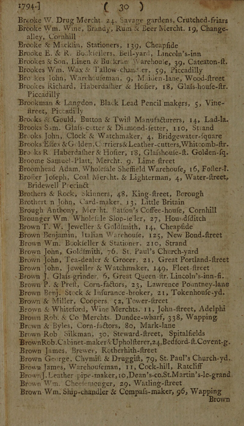 t 1794-] PPT ¢ 30 eae Breoke W. Drug Mercht. 24, Savage gardens, Crutched- fears : alley, Cornhill » Brooke &amp; Macklin, Stationers, 139; Cheapfide : Brooke E. &amp; R: Bockieilers, Beil-yard, Lincoln’s-inn | Brookes Wm. Wax &amp; Tallow-chand! er, $9, Piccadilly Piccadilly ftreet, Piccadilly Broome Samuel-Platt, Mercht. 9, Lime ftreet Bridewell Preciné&amp; Brothert.n John, Card-maker, 13, Little Britain Brown T. W. Jeweller &amp; Gold{mith, 14, Cheapfide h Brown Wm. Booki{eller &amp; Stationer, 210, Strand Brown John, Golcimith, 76, St. Paul’s Church-yard Brown John, Jeweller &amp; Watchmaker, 149, Fleet-ftreet | Brown &amp; Miller, Coopers, 52, Tower- treet ~ Brown &amp; Byles, Corn-faétors, 80, Mark-lane Brown Rob. Silkman, 30, Steward-ftreet, Spitalfields Brown James, Brewer, Rotherhith-ftreet Brown James, Warehoufeman, 11, Cock-hill, Ratchff - i tae,