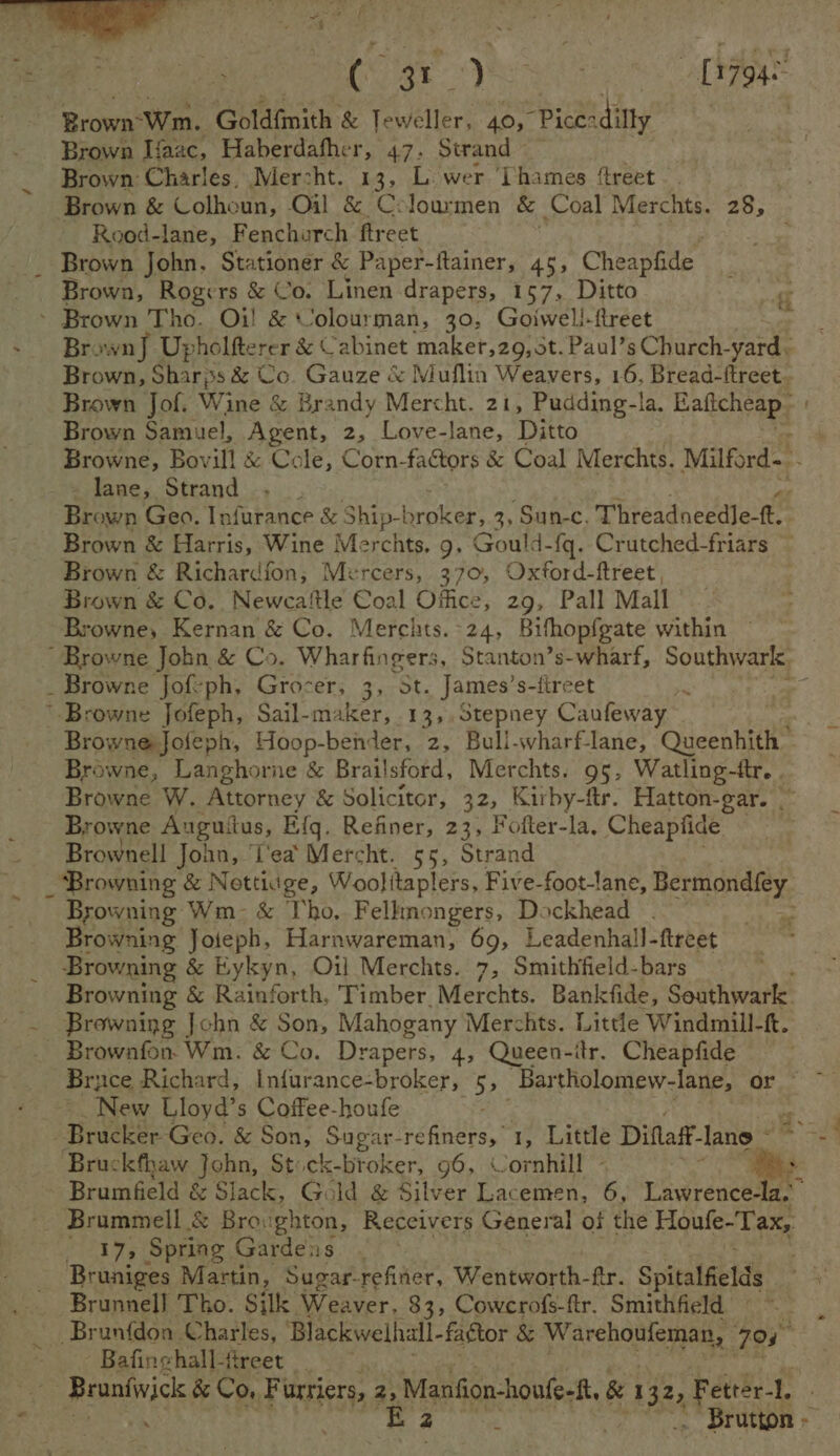 | Cie [1794- Brown-Wm.. Goldfmith &amp; Teweller, 40, “Piceadilly Brown Ifaac, Haberdafher, 47. Strand — Brown Charles, Mercht. 13, Lower ‘Thames ‘treet Brown &amp; Colhoun, Oil &amp; Cclourmen &amp; Coal Merchts. 28, Rood-lane, Fenchurch ftreet _ Brown John, Stationer &amp; Paper-ftainer, 45, Cheapfide _ _ Brown, Rogers &amp; Co. Linen drapers, 157, Ditto - Brown Tho. Oi! &amp; Volourman, 30. Goiwell-fireet  Brown] Upholfterer &amp; Cabinet maker,29, st. Paul’s Church-yard, Brown, Sharjss &amp; Co. Gauze &amp; Muflin Weavers, 16, Bread-ftreet. Brown Jof. Wine &amp; Brandy Mercht. 21, Pudding-la. Baficheap Brown Samuel, Agent, 2, Love-lane, Ditto Browne, Bovill &amp; Cole, Corn-factors &amp; Coal Merchts. Milford- lane, Strand ae Brown Geo. Infurance &amp; Ship-broker, 3, Sun-c, Threadneedle-tt. Brown &amp; Harris, Wine Merchts. 9, Gould-{q. Crutched-friars — Brown &amp; Richardfon, Mercers, 370, Oxford-ftreet, : Brown &amp; Co. Newcaftle Coal Office, 29, Pall Mall Browne, Kernan &amp; Co. Merchts. 24, Bifhop{gate within — _ Browne Jofeph, Grocer, 3, St. James’s-tireet - Browne Jofeph, Hoop-ben: der, 2, Bullsvharf-lane, Queenhith Browne, Langhorne &amp; Brailsford, Merchts. 95, Watling-ftr. . Browne W. Attorney &amp; Solicitor, 32, Kirby-ftr. Hatton-gar. ~ Brow ne Anguitus, E{q. Refiner, 23, Fotter-la. Cheapfide Brownell John, Tea Mercht. 55, Strand ‘Browning &amp; Nottiuge, Woolitaplers, Pig foot-lane, Bermondfey_ Browning Wm- &amp; Tho. Felltnongers, Dockhead . Browning Joieph, Harnwareman, 69, Leadenhall-ftreet Browning &amp; Eykyn, Oil Merchts. 7, Smithfield-bars Browning &amp; Rainforth. Timber. Merchts. Banktfide, Southwark. Browning John &amp; Son, Mahogany Merchts. Little Windmill-ft. - Brownfon. Wm. &amp; Co. Drapers, 4, Queen-itr. Cheapfide Bruce Richard, Infurance-broker, 5» Bartholomew-lane, or New Lloyd’s Coffee-houfe noe Bruckfhaw Joba, Stick-broker, 96, Cornhill - Brumfield &amp; Slack, Gold &amp; Silver Lacemen, 6, riwieucener Brummell &amp; Broughton, Receivers General of the Houfe-Tax, _ 37, Spring Gardens Bruniges Martin, Sugar-refiner, Wentworth-ftr. Spitalfields Brunnell Tho. Silk Weaver, 83; Cowcrofs-ftr. Smithfield ~~ Brunfdon Charles, Blackwelhall- factor &amp; Gases ok 795 - Bafinghall-fireet _ Po &amp; Co, Fi urriers, a Manfion-houfe-f, &amp; 132, Fettér-t. Kz