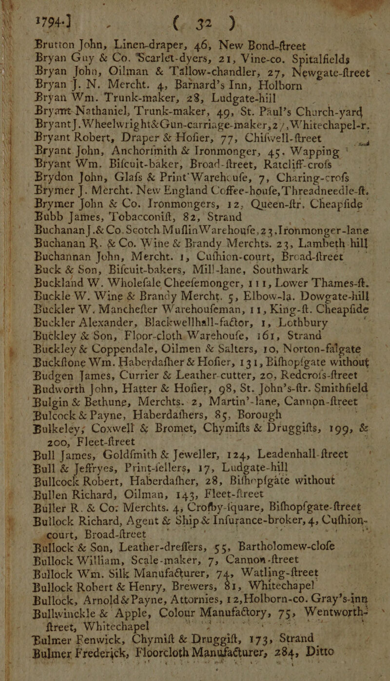 oleae 432) om i A Meetion John, Linen-draper, 46, New Bond-ftreet Bryan Guy &amp; Co. Scarlet-dyers, 21, Vine-co. Spitalfields ‘Bryan Joho, Oilman &amp; Tallow-chandler, 27, Newgate-fireet - Bryan J. N. Mercht. 4, Bafnard’s Inn, Holborn ~ .. Bryan Wm. Trunk-maker, 28, Ludgate-hiil Bryant. Nathaniel, Trunk- maker, 49, St. Paul’s Charch- aa Bryant]. Wheelwright&amp;Gun-carriage-maker,27,W hitechapel-r, Bryant Robert, Draper &amp; Hofier, 77, Chiiwell-ftreet Rip Bryant John, Anchorimith &amp; Ironmonger, 45. Wapping ‘— Bryant Wm. Bifcuit-baker, Broad-ftreet, Ratcliff-crofs Brydon John, Glafs &amp; Print’Warehoufe, 7, Charing-crofs Brymer J. Mercht. New England Coffee-houfe, Threadneedle-f. Brymer John &amp; Co. Ironmongers, 12, Queen-ftr, Cheapfide © Bubb James, Tobacconift, 82, Strand - BuchananJ.&amp; Co. Scotch MuflinWarehoufe,23, Ironmonger- lane Buchanan R. &amp; Co. Wine &amp; Brandy Merchts. 23, Lambeth. hill Buchannan John, Mercht. 1, Cufhion-court, Broad-ftreet. ys Buck &amp; Son, Bifcuit-bakers, Mil!-lane, Southwark . Buckland W. Wholefale Cheefemonger, 111, Lower Thames-ft. | Buckle W. Wine &amp; Brandy Mercht. 5, Elbow-la. Dowgate-hill . Buckler W. Manchefter Warehoufeman, 11, King-ft. Cheapfide _ Buckler Alexander, Blackwellhall-faétor, 1, Lothbury | Buckley &amp; Son, Floor-cloth,Warehoufe, 161, Strand b. Buckley &amp; Coppendale, Oilmen &amp; Salters, 10, Norton-falgate _. Buckflone Wm. Haberdafher &amp; Hofier, 131, Bifhop{gate without Budgen James, Currier &amp; Leather-cutter, 20, Redcrois-ftreet ~ Budworth John, Hatter &amp; Hofier, 98, St. John’s-ftr. Smithfield Bulgin &amp; Bethune, Merchts.-2, Martin’-lane, Cannon- fireet ; »\ Bulcock &amp; Payne, Haberdathers, 85, Borough Bulkeley; Coxwell &amp; Bromet, Chymifts &amp; Druggitts, 199, &amp; 200, Fleet-fireet Bull James, Goldfmith &amp; Jeweller, 124, Leadenhall- treet Bull &amp; Jeftryes, Print-fellers, 17, Ludgate-hill eae Bullcock Robert, Haberdafher, 28, Bithop{gate without Bullen Richard, Oilman, 143, Fleet-fireet Buller R. &amp; Co: Merchts. 4, Crofby-iquare, Bifhopfgate-ftreet Ballbels Richard, Agent &amp; Ship &amp; Infurance- broker, 4, Cuthion- ourt, Broad-ftreet | : ullock &amp; Son, Leather-dreflers, 55> Bartholomew-clofe wilek William, Scale-maker, 7, Cannon-ftreet Bullock Wm. Silk Manufa@turer, 74, Watling-ftreet Bullock Robert &amp; Henry, Brewers, 81, Whitechapel = Bullock, Arnold &amp; Payne, Attornies, 1 2,Holborn-co. Gray’s-inn » Bullwinckle &amp; Apple, Colour nse a 75 Wentworth- ‘ -— ‘ftreet, Whitechapel . Bulmer Fenwick, Chymut &amp; Druggitt, 173; Strand Bulmer Frederick, Floorcloth besa gts ml 284, Ditto : ee ae = Ae “ = SS , Sage Sa SSS SS =e