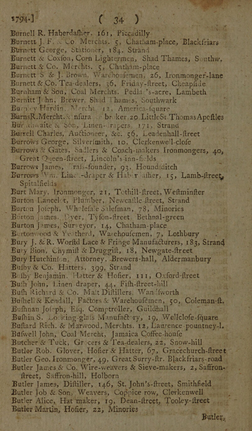 ae ; _ 3794-) &amp; 34 y Burnell R. Haherdather, 161, Piccadilly ate ee Barnett J. F, © Co. Merchts. 5, Chatham-place, Blackfriars Burnett George, Stationer, 184, Strand Burnett &amp; Coxfon, Corn Lightermen, Shad Phames, Sonthw, Burnett &amp; Co. Merchts. 5: Chatham-place | BurnettS &amp; J. Brown, Warehoufemen, 26, Tronnonge fs lane Burnett &amp; Co. Tea- aeaiaee, 36, Friday- ftreet, Cheapfide Burnham &amp; Son, Coal Merchts. Pedla:’s-acre, Lambeth Burnitt John, Brewer, Shad Thames, Southwark 2a, Barnicy Hardin, Mercht. 12, America-{quare BurnsR.Mercht.©' nfura ¢- broker,z0, LittleSt.T oP ApS ~ Bar itiwaite &amp; Son, iden=d rapers, 171, Strand Burrell Charles, Auctioneer, &amp;c. 56, ‘Leadenhall flreet Burrows George, ‘Silverfmith, 10, Clerkenwe'l-clofe Burrows &amp; Garey, Sailers &amp; Coach tnzkers Ironmongers, 405, . “Great Queen- ftreet, Lincoln’s-inn-ficlds . ~ Burrows James, “Trafs-founder, 93, Houndiditch Borrows Vin. Line —deaper &amp; Habirvather, 15, Lamb-fireety Spitalfields Burt Mary, lronmonger, 21, Tothill- areen Wettmintfter Burton Lancelct, Plu: inber,, Newcaftle-ftreet, Strand - Burton Joteph, Wholefale Salefman, 78, Minories Borton jaines. Dyer, Tyfon-ftreet, Bethnal-green Burton James, Surveyor, 14, Chatham-place Burtonvwood-&amp; Yeotherd, Warehoufemen, 7, Lothbury Bury J. &amp; R. Worftd Lace &amp; Fringe Manufacturers, 183, Strang Bury Bion, Chymilt &amp; Druggift, 18, Newgate-ftreet . Bury Hutchinion, Attorney, Brewers-hall, ” Aldermanbury Butby &amp; Co. Hatters, 399, Strand Bu fby Benjamin. Hatter &amp; Hofier, 141, ‘Crere ftreet | _ ‘Bufly John, Linen draper, 44, Fifh-ftreet-hill e Buth Richard &amp; Co. Malt Diftillers; Wandfworth ; Bothell &amp; Kendall, Factors &amp; Warehoufémen, 50, Coleman: ‘3 Bufhnan Jofeph, Eig. Comptroller, Gutlchall ; Bufhin S. Loking-glais Manufaétory, 19, Wellclofe-{quare Buflard Rich. &amp; Slarwood, Merchts. 12, Laurence. POMR EMER A at _ Bafwell John, Coal Mercht, Jamaica Coffee-houfe Butcher &amp; Tuck, Grocers &amp; 'Tea-dealers, 22, Snow-hill Butler Rob. Glover,-Hofier &amp; Hatter, 67, Gracechurch-flreet— ~ Butler Geo. Fronmenger, 49, Great Surry-ftr. Black friars-road | Butler James &amp; Co, Wire-weuvers &amp; Sieve-makers, z, Satine F : treet, Saffton-hill, Holborn - Butler James,’ Diftiller, 146, St. Johni’s- ftreet, S Smithfield. ‘Butler Alice, Hat maker, 19, Dean-ftreet, Tooley-ftreet é Batler Martin, Hofier, 22, Minories: tsa fs BT Fee ae * Wate, # ~