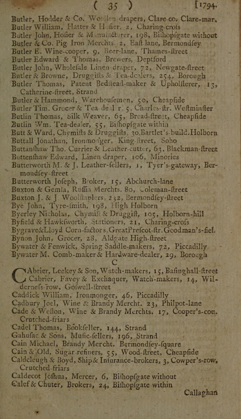 Butler, Hodder &amp; ery Wor dllen-drapers, Clare-cos Clare-mar, Butler William, Hatter &amp; Hofier, z, Charing crofs _. Butler John, Hofier &amp; Manuiacturer, 198, Bilhopigate without Butler &amp; Co. Pig Iron Merchts..z, Haft. lane, Bermondfey. Butler E. Wine-cooper, 9, Seer-lane, ‘Thames-ftreet Butler Edward &amp; Thomas, Brewers, Deptford . Butler John, Wholefale Linen- draper, 72, Newgate-ftreet, Butler &amp; Browne, Drugeifts &amp; Lea-dcalers, 254, Borough | Butler Thomas, Patent Beditead-maker &amp; tokoliicee 13 Catherine-ftreet, Strand 3 Butler &amp; Hammond, Marehoutemen, 505 Cheapfide Butler Tim. Grocer &amp; Tea deal r, 5., Charles. ttr. Weltmintter. Butlin Thomas, silk Weaver, 65, Bread-ftrect, Cheapfide Butlin Wm. Tea-dealer, 55, Bifhopfgate withia _ Butt &amp; Ward, Chymitts &amp; Druggitts, 30,Bartlet’s-build. Holborn Buttall Jonathan, Ironmoger, King-fireet, Soho Buttanfhaw Tho. Currier &amp; Leather-cutter, 63, Blackman-ftreet Buttenfhaw Edward, Linen-draper, 106, Minories Butterworth M. &amp; J. Leather-feilers, 1, Tyer’s-gateway, Ber- Butterworth Jofeph, Broker, 15, Abchurch-lane Buxton J. &amp; J Woolfiaplers, 2 32, Bermondfey- -ftreet Bye John, Tyre-{mith, 198, High Holborn Byerley Nicholas,. Chymift &amp; Druggift, 105, Holborn-hill Byfield &amp; Hawk{iworth, Stationers, 21, Charing-crofs Bygrave&amp;Lloyd Corn-factors,GreatPrefcot-ftr.Goodman’s-fiel. Bynon John, Grocer, 28, Aldgate High-ftreet Bywater &amp; Fenwick, Spring Saddle-makers, 72, Piccadilly. Bywater M. Comb-maker &amp; Hardware-dealer, 29, Borough Cc \Abrier, Leckey &amp; Son, Watch-makers, 15, Bafinghall-ftreet Cakrier, Favey &amp; Exchaquer, Watch-makers, 14, Wil- _dernefs-row, Gotwell-itreet Caddick William, Ironmonger, 46, ‘Piccadilly Cadbury Joel, Wine &amp; Brandy Mercht. 23, Philpot-lane — Crutched-triars “Cadel Thomas, Bookfeller, 144, Strand — _Gahufac &amp; Sons, Mufic-fellers, 196, Strand . Cain Michael, Brandy Mercht. Bermondfey- eh . Cain &amp; Old, Sugar-refiners, 55, Wood-ftreet, Cheapfide _Crutched-friars . _ Caldecot jofhua, Mercer, 6, Bithopfeate without ae Callaghan i *