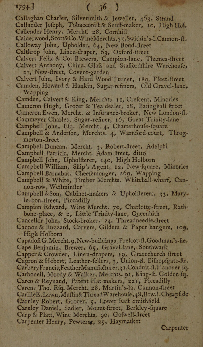 Callaghan Charles, Silverfmith &amp; Jeweller, 463, Strand Callander Jofeph, Tobacconift &amp; Snuff-maker, 10, High Hol. Callender Henry, Mercht. 28, Cornhill Calderwood ,Scott&amp;Co. WineMerchts.35 ,Swithin’s-l.Cannon-ft. Calloway John, Upholder, 64, New Bond-ftreet ~ Calthrop John, Linen-draper, 63, Oxford-ftreet Calvert Felix &amp; Co. Brewers, Campion-lane, Thames -itteet : _Calvert Anthony, China, Glafs and ie ca Warehoufes z1, New-ftreet, Covent-garden Calvert John, Ivory &amp; Hard Wood Tueier, 189, Fleet-ftreet Camden, Howard &amp; Hankin, Sugat-refiners, Old Gravel- lane, Wappin Camden, Calvert &amp; King, Merchts. 11, Crefcent, Minories Cameron Hugh, Grocer &amp; Tea-dealer, 28, Bafinghall-ftreet Cameron Ewen, Mercht. &amp; Infurance-broker, New London-ft. Cammeyer Charles, Sugar-refiner, 16, Great Trinity-lane Campbell John, Efq. Mercht. 4, Charterhoufe- -fquare Campbell &amp; Anderfon, Merchts. 4, Warnford-court, Throg- morton-ftreet Campbell Duncan, Mercht. 3, Robertatreer, Adelphi Campbell Patrick, Mercht. Adam-ftteet, ditto - Campbell John, Upholfterer, 140, High Holborn Campbell William, Ship’s Agent, 12, New- ee ee Minories Campbell Barnabas, Cheefemonger, 269, Wapp Campbell &amp; White, Timber Merchts. Whitchall-wharf Can- non-row, Weftmintter - Campbell &amp;Son, Cabinet-makers &amp; Upholfterers, 33> Mary~ le-bon-ftreet, Piccadilly Campion Edward, Wine Mercht. 70, Charlotte-ftreet, Rath- bone-place, &amp; 2, Little Trinity-lane, Queenhith Cancellor John, Stock-broker, 24, Threadneedle-ftreet Cannon &amp; Buzzard, Carvers, Gilders &amp; Paper-hangers, 109, - High Holborn CapadofiG.Mercht. g, New. buildings, Prefcot: ft.Goodman’s-fie. Cape Benjamin, Brewer, 65, Gravel-lane,, Southwark Capper &amp; Crowder, Linen-drapers, 19, Gracechurch ftreet apron &amp; Hebert, Leather-fellers, 3, Union-#. Bifhopfgate-ftr. CarberyFrancis,Feather Manufacturer, 3 1,Conduit-ft. Hanover {q. Carbonell, Moody &amp; Walker, Merchts. 91, King-{t. Golden-fq. Carco &amp; Reynaud, Patent Hat-makers, 221, Piccadilly - “Carens Tho. Efg, Mercht. 28, Martin’s-la. Cannon-fireet Carnley Robert, Grocer, 5, Lower Eaft Smithfield Carnley Daniel, Sadler, Mount-ftreet, Berkley-fquare - Carp &amp; Platt, Wine Merchts. 90, Gofwell-ftreet _ Carpenter Henry, Pewtereg, 25, Haymatket Carpenter Cm