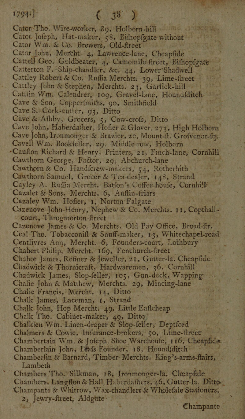 r794y ek ae Cator‘Tho. Wire-worker, 89,°Holbérn-hill » me. 23 ECE Hie Cator. Jofeph, Hat-maker, 58, Bithopfgate without’ Cator Wm. & Co. Brewers, Old-fireet- BG ed Cator John, Mercht. 4, Lawrence-lane, Cheapfide Catterton F.Ship-chandler, &c. 44, Lower’Shadwwell Cattley Robert & Co. Ruflia Merchts. 39, Lime-ftreet Cattley John & Stephen, Merchts. 23, Garlick-hill « Catiiin Wm. Calendrer, 109, Gravel-lane, Houndiditeh. Cave & Son, Copper{miths, go, Smithfield: . Cave S.»Cork-cutter, g3, Ditto Cave & Athby, Grocers, 5, Cow-crofs, Ditto Cave John, Haberdather, Hofier & Glover, 273, High Holborn’ Cave John, lronmonger & Brazier, zo, Mount-f. Grofvenon tt: Cavell Wm. Bookteller, 29. Middle-row, Holborn -Caufton Richard & Henry, Printers, 21, Finch-lane, Corithill Cawthorn George, Faétor, 29, Abchurch-lane Cawthorn & Sar Handfcrew-makers, 54, Rotherhith Cawthorn Samuel, Grocer & ‘f'ea-dealer, 148, Strand. Cayley A. Rufia Mercht. Batfon’s Coffee-houfe, Corahilk Cazalet & Sons, Merchts. 6, Auftin-friars — Cazaley Wm. Hofier, 1, Norton Falgate — Cazenove John-Henry, Nephew & Co. Merchts. 11, Copthall- court, ‘hrogmorton-ftreet , Cazenove James & Co. Merchts. Old Pay Office, Broad-ttr. Ceal Tho. Tobacconift & Snuff-maker, 13, Whitechapel-road’ Centlivres Ann, Mercht. 6, Founders-court, “othbury Chabert Philip, Mercht. 169, Fenchurch-ftreet Chadwick & Thornicraft, Hardwaremen, 36, Cornhill Chadwick James, Slop-feller; 105, Gun-dock, Wapping Chalie John & Matthew, Merchts. 29, Mincing-lane Chalie Francis,’ Mercht. 14, Ditto — Chalk James, Laceman, t, Strand phe. ‘ Chalk John, Hop Mercht: 49, Little Eaftcheap Chalk Tho. Cabinet-maker, 49, Ditto’ Chalklen Wm. Linen-draper & Slop-feller, Deptford Chalmers & Cowie, Infurance-brokers, 50, Lime-ftreet Chambertain Wm. & Jofeph, Shoe Warchoufe, 116, Cheapfide Chamberlain John, Ditafs Founder, 18, Hound{ditch® ~ Lambeth Chambers Tho.’ Silkman, 185 Ironmonger=la, Cléapfide Chambers, Lang‘fton & Hall, Haberdaihers, 46, Gutter-la. Ditto ‘Champante & Whitrow, W ax-chandlers & W. holefale Staponter tas Jewry-ftreet, pe eel . : ha ampante -