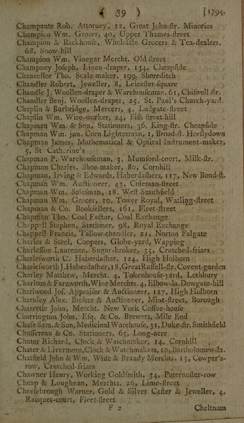 © so). . [1794 Champante Rob. Attorney,°12, Great Jchn-ftr. Minories . Champion Wm, Grocer, 40, Upper Vhames-ftreet..- . ... > Champion &amp; Backhouie, Whceleiale Gi rocers &amp; Tea-dealers, | 68, Snow-hill..... oe ‘Champion Wm. Vinegar Mercht, old freer: Champney Jofeph,-Linen-draper, 134, Cheapfide. Chancellor Tho. Scale-maker, 199, Shoreditch | .. Chandler Robert, Jeweller, 8, Leicefter-(quare Chandle J. Woollen-draper &amp; Warehoufeman, 61, Chifwell fir. - Chandler Benj. Woollen-draper, 25, St. Paul’s Charch-yard Chaplin &amp; e Barbridge, Mercers, 4, Ludgate-ftreet | ‘Chaplin Wm. Wire-worker, 24, Fith-fireet-hill te Chapman Wm..&amp; Son, Stationers, 36, Rina Cheapfide , Chapman Win. jun. Corn Lighterman, 1, Broad-{. Horflydown Chapman James, Mathematical &amp; Optical Initrament- NED o,:OY: Cathcrine’s ‘i Chapman P. ‘Warchoufeman, 35 Mimisnt court, Milke-ftr. - Chapman Charles, Shoe-maker, 80, Corphill Rbhaptiag, Irving &amp; Edwards, Haberdafhers, 117,.New Bond- fh 4hapman Wm. Auétioneer, 43, Coleman-ftreet... Chapman.Win, Salefiman, 18, Weft Smithfield. Chapman. Wm. Grocérs,, 10, Tower Royal, Waslipe sheest Chapman &amp; Co. Bookéellers, 161, Bleet-ftreet > Chapinan’ Tho. Coal Factor, Coal Exchange Che ppell Stephen, Stationer, 98, Royal Exchange Chappell: Francis, Tallow-chandler, 21, Norton Falgate Charles &amp; Steel, Coopers, Globe-yard, Wapping. . ¥ -Charleffon Laurence, Sugar-broker, 35, Cratched- friars Charlefworth C. Haberdather, 124, High Holborn © Charlefworth J. Haberdafher,18,GreatRaffell-ftr. Covent-garden | _ Charley Matthew, Mercht. 4, Tokenhoufe-yard, Lothbury: ) Charlton &amp; Faraworth, Wine Merchts. 4, Elbow-la.Dowgate-hill - _ Charlweed Jof. -Appraifer, &amp; Auétioneer, 127, High Holborn a ‘harnley Man: Broker &amp; Autioneer, Mint-ftreet, Borough » Charretie John, Mercht. New York Coffce-houle . Charrington. John, Efg. &amp; Co. Brewers,,Mile End Chafe Sans. &amp; Son, Medicinal Warehoufe, 31, Duke-ftr. Smithfield Chaflereau &amp; Co. Stationers, 65,.Long-acre Chater Richard, Clock &amp; Watchmaker, 14, Cornhill - Sieekf Chater &amp; Livermore,Clock &amp; Watchmakers, 10,,Bartholomew-la. Chatfield John &amp; Wm, Witle &amp; Brandy Merclits.. 15, Cowper’s- row, Crutched-friars ies Panes 1 ee Chawner Henry, Working Gold! fmith, 3 45.Pate ernofter-row Cheap &amp; Loughnan, Merchts.. 26, Lime-fireet » bar, ee Warner, Gold &amp; Silver Cafter &amp; Jeweller, 4: Racquet-court,- Fieet-flreet |. |
