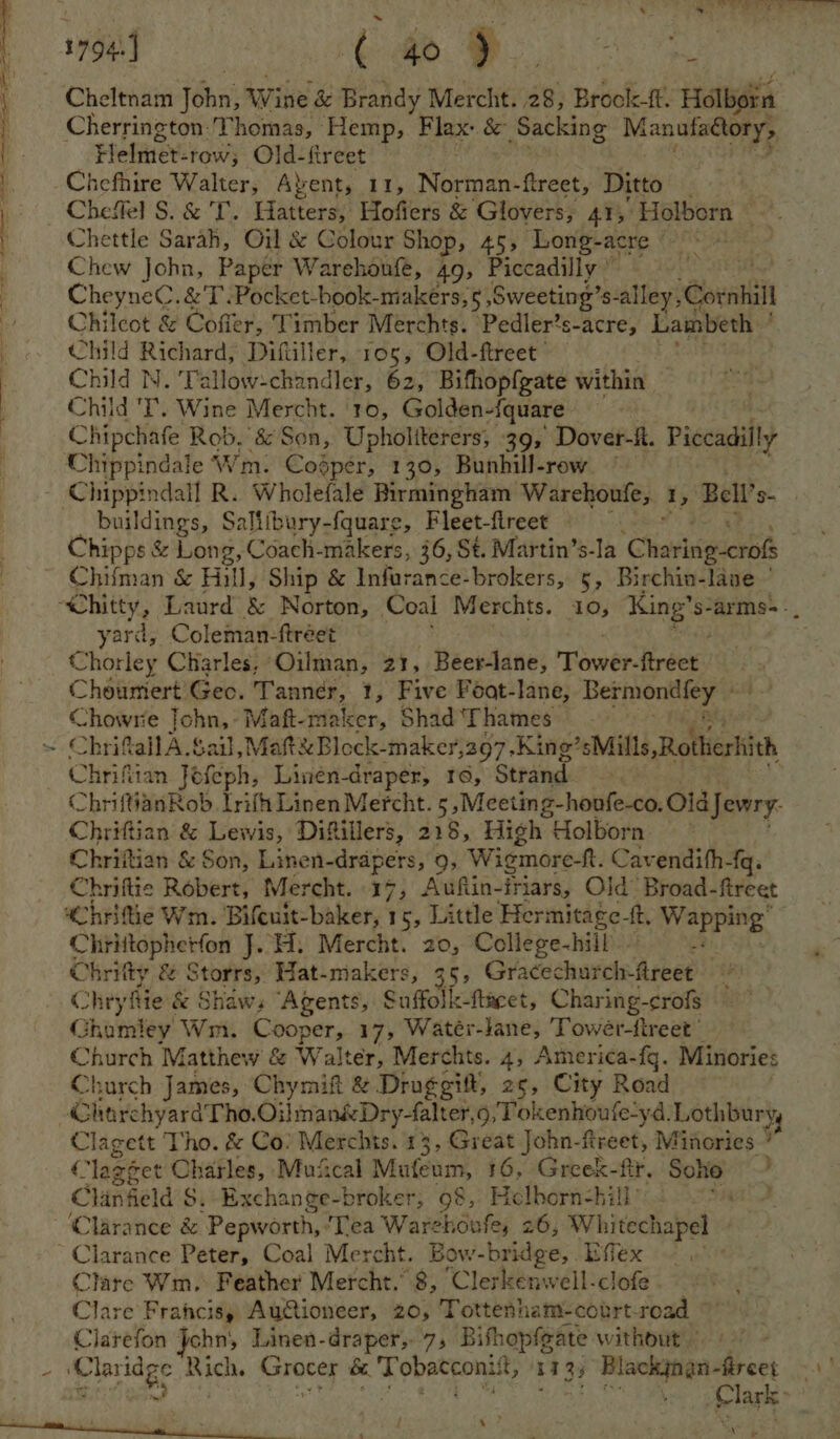 Cheltnam john’ Wine & Brandy Mercht. 28, Broolc-ft. Holbein Cherrington: ‘Thomas, Hemp, Flax: & Sacking Manufaéory, Flehiter: -tow; Old-fireet -Chefhire Walter, Avent, 11, Sioa treet, Ditto _ Cheffel S. & 'T'. Hatters, Hofiers & Glovers, 41; Holborn Chettle Sarah, Oil & Colour Shop, 45; ‘Long-acre © tigtos Chew John, Papér Warehonfe, 49, Piccadilly ’ Cheyne. & T .Pocket-book-makers, 5 Sweeting’s-alley, ‘Gornhi 4 Chilcot & Coffer, Timber Merchts. Pedler’s-acre, Lambeth ' Child ae pee Diftiller, 105, Old-ftreet ’ Child N. ‘Tallow-chandler, 62, Bifhopfgate within Child 'T. Wine Mercht. 10, Golden-{quare Chipchafe Rob, & Son, Upholiterers; 39, Dover-ft. Piccadilly Chippindale Wm. Coésper, 130, Bunhill-row — Chippindall R. Wholefale Birmingham Warehoufe, i, Bell’ ev buildings, Saliibury-fquare, Fleet-fireet Chipps & Long, Coach-makers, 36, St. Martin’s-la ‘Clianesgierti ~ Chifman & Hill, Ship & Infurance-brokers, 5, Birchin-lave ~ “Chitty, Laurd & Norton, Coal Merchts. 10, King’s: arms-. yard, Coleman-ftréet bs vhorley Charles, Oilman, 21, Beer-lane, Tiwer Brees Choumiert Geo. ci apni 1, Five Foat-lane, ephieesyen Chowrie John, Maft-maker, Shad Thames Chrifall A. Sail, Matt Block-maker, 397 -King’sMills ‘Rothieshith Chrifian Jefeph, Linén-draper, re, Strand. ChriftianRob Lrifh Linen Mercht. 5 ,Meeting-honfe-co. Old Jewry. Chrittian & Lewis, Difillers, 218, High Holborn: ” Chriftian & Son, Linen-drapers, 9, Wigmore-ft. Cavendith -{q. Chriftie Robert, Mercht. 17, Auftin- friars, Old’ Broad-fireet whritie Wm. Bifcuit-baker, 1 5, Little Hermitage- tt or con 4 Chrittopherfon J. H. Mercht. 20, College-hill Chritty & Storrs, Hat-makers, 35, Gracechurch: hebes Chry thie & Shaws Agents, Suffolk-fincet, Charing- crofs Ghamley Wm. Cooper, 17, Watér-lane, Towér-tireet Church Matthey Ww & W alter, Merchts. 4, America- fg. Minories Church James, Chymift & Druggift, 25, City Road ChorchyardTho. Oilman&Dry-falter,9 Tokenhoufe-yd. Lothburyy Clagett Tho. & Co: Merchts. 13, Great John-ftreet, Minories ’ € ‘lagéet Charles, Muiical Mufeum, 16, Greek-ftr. Soho Clingeld S. Excha nge-broker, 98, Hlborn-hill ‘Clarance & Pepworth, ‘Tea Ware houke, 26, Whitechapel | -Clarance Peter, Coal Mercht. 3OW -bridge, Effex | Clare Wm.: Feather Mercht.’ 8, Clerkenwell-clofe Clare Francis, Autioneer, 20, Tottenham-court-road Clarefon John; Linen-draper, 7; Bishopfgate without” i eae Bich. Grocey sib a ate va £13, , Blackgnan- fircet - Clark: - ‘ ‘ » aa ee en ee 4 a ne a ET I eS a, a ee é