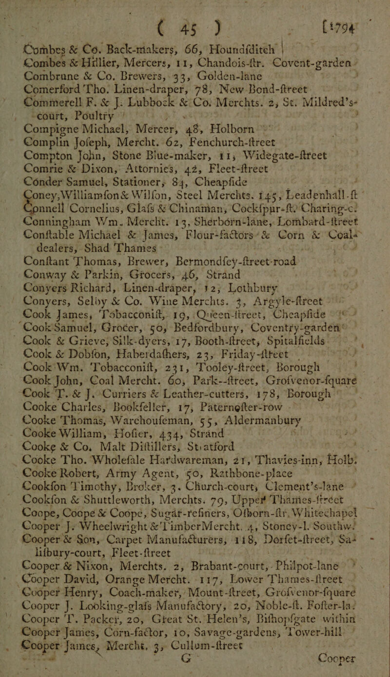 Combes & Co. Back-makers, 66, Houndfditely | Combes & Hillier, Mercers, 11, Chandois-ftr.. Covent- garden Combrane & Co. Brewers, . 33, Golden-lane | Comerford Tho. Linen-draper, 78, New Bond-ftreet Commerell F. & J: Lubbock & Co. Merchts. 2,5 St. Mildved's- “court, Poultry | Compigne Michael, Mereer, es Holborn ~' Complin Jofeph, Mercht. 62, Fenchurch-{treet Compton Jojin, Stone Biue-maker, 11; Widegate-ftreet Comrie & Dixon, Attornies, 42, Fleet-ftreet Conder Samuel, Stationer, 84, Cheapfide oney, Williamfon & Wilfon, Steel Merches. 145, Leadenhall. a nnell Cornelius, Glaf & Chinaman, Cock{pnr-ft? C haring-c. Conningham Wm. Mercht. 13, Shéerbdérn-lane,. Lombard- ftreet Conftable Michael & James, Flour-factors’é& Corn & pape st dealers, Shad Thames Conftant Thomas, Brewer, Bermondfey-ftreet: fond Conway & Parkin, Grocers, 46, Strand Conyers Richard, Linen-draper, 42; Lothbury Conyers, Selixy & Co. Wine Merchts. 3, Argyle-fireet Cook James; Tobacconit,. 19, Queen-tireet, Cheapfide =~ ‘Cook'Samuel, Grocer, 50, Bedfordbury, Coventry-garden' ' Cook & Grieve; Silk-dyers, 17, Booth-ftreet, Spitalfields pele Cook & Dobfon, Haberdathers, 23, Friday-ftteet | eek Cook'Wm. 'Tobacconift, 231, Tooley-freet, Borough Cook John, Coal Mercht. 60, Park--ftreet, Grofvenor-{quare “Cook 'T.. & J.Curriers & Leather-cutters, 178, Borough © Cooke Charles, Bookfeller, 17, Paternefter-row -~ Cooke Thomas, Warchoufeman, 55, Aldermanbury _ Cooke William, Hofier, 434, Strand aed Cooke & Co, Malt Dittillers, St:atford Cocke Tho. Wholefale Hardwareman, 21,'Thavies-inn, Holb: Cooke Robert, Army Agent, 50, Rathbone-place Cookfon 'T imothy, Broker, 3. Church-courts Clement’ s-lane ” ~ Cookfon & Shuttleworth, Merchts. 79, Upper Thamies-{tréet Coope, Coope & Coope, Sugdt- refiners, Ofporn-fr.V Whitechapel Cooper J. napa aseekha tt TimberMercht. A, Stoney-l. Southw. Cooper & Son, Carpet Manufacturers, 118, gens ign hte Sas - lifbury-court, F leet-ftreet Cooper. & Nikon; Merchts. 2, Brabant- court,- Phi Apot- tae: Cooper David, Orange Mercht. 117, Lower Thames-flreet. - Cooper Henry, Coach-maker, Mount-ftreet, Grofvenor- fquare Cooper J. Looking-glais Manufactory, 20, Noble-ft. Fofter-la? Cooper 'T. Packei, 20, Gteat St. Helen’s, Bithopfgate within Cooper Janies, Corn-factor, 10, Savage-gardens, Tower-hill - Sed. James, Mercht, 3, eine fireet Cooper