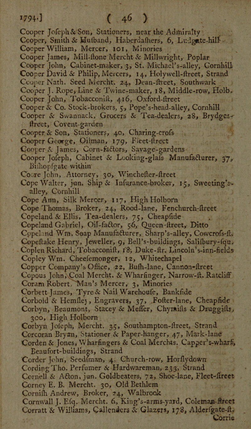 Cooper Jofeph&amp; Son, Stationers, near the Admiralty ~ Cooper, Smith &amp; Mufband, Haberdafhers, 6, Luigate- ilk : Cooper William, Mercer, 101, Minories 3 Cooper James, Mill-ftone Mercht &amp; Millwright, Poplar Cooper John, Cabinet-maker, 3, St. Michael’s-alley, Cornhill Cooper David &amp; Philip, Mercers, 14, Holywell-ftreet, Strand — Cooper Nath. Seed Mercht. 24, Dean-ftreet, Southwark - > Cooper J. Ropes Line &amp; Twine-maker, 18, Middle-row, Holb. Cooper John, Tobacconift, 416, Oxford-ftreet _ Cooper &amp; Co. Stock-brokers, 5, Pope’s-head-alley, Cornhill . Cooper &amp; Swannack, Grocers &amp; Tea-dealers, 28, Brydges- ftreet, Covent-garden Cooper, &amp; Son, Stationers, 40, Charing-crofs 4 Cooper George, Oilman, 179, Fleet-ftrect ~.. Cooper &amp; James, Corn-faCtors, Savage-gardens- Cooper Jofeph, Cabinet &amp; Looking-glais Mavakghieeens 375 Bihopf{gate with . ‘Cocre John, Attorney, 30, Winchefter-ftreet Cope Walter, jun. Ship &amp; Infurance-broker, 15, Sweeting’s Se alley, Cornhill Cope Am, Silk Mercer, 117, High Holborn Cope Thomas, Broker, 24, Rood- ‘lane, Fenchurch-ftreet Copeland &amp; Ellis, ‘Tea-dealers, 75, Cheapfide- : Copeland Gabriel,. Oil-factor, 56, Queen-ftreet, Ditto Copeland Wm, Seap Manufacturer, Sharp’s-alley, Cowcrofs-ft. Cepeftake Henry, Jeweller, 9, Bell’s-buildings, Salifbury-{qu. _- Coplen Richard, Tobacconift, r8, Duke-ftr. Lincoln’s-inn-fields Copley Wm. Cheefemonger, 12, Whitechapel. Copper Company’s Office, 22, Bufh-lane, Cannoneftreet Copous rc aieg ot Mercht. &amp; Wharfinger, Narrow-it. Ratclif _ Coram Robert, Man’s Mercer, 3, Minories Corbett James, Fyre &amp; Nail Warehoufe, Bankfide : Corbold &amp; Hemfley, Engravers, 37, .Fofter-lane, Cheapfide » Corbyn, Beaumont, Stacey &amp; Meffer, Chymills &amp; Dauggite, 300, High Holborn Corbyn Joleph,; Mercht. 35, Southampton-itreet, Strand Corcoran Bryan, Stationer &amp; Paper-hanger, 47, Mark-lané ) Corden &amp; Jones; Wharfingers &amp; Coal Merchts. Capper’s-wharf, Beaufort-buildings, Strand . f Pt ‘ Corder John, Seed{fman, 4, Church-row, Horflydown ; Cording Tho. Perfumer &amp; Hardwareman, 233, Strand Cor call. &amp; Aéton, jun. Goldbeaters, 72, Shoe-lane, F leet-ftreet Corney E. B. Mercht. 30, Old Bethlem ii I Cornifh Andrew, Broker, 24, Walbrook . Cornwall J. Efq..Mercht. 6, King’s- arms-yard, Casas Corratt &amp; Williams, Callenders &amp; Glazers, 178, Alera? rrie