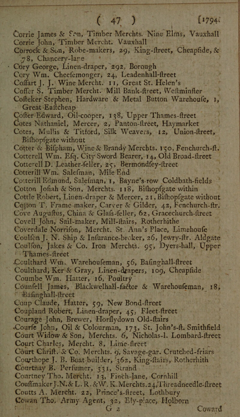 Gorrie James & £on, Timber Merchts. Nine Elms, Vauxhall Corrie John, ‘Timber Mercht. Vauxhall” Corrock & Son, Robe-makers, 29, King- ftreet, Cheapfide, & “78, Chancery-lare —* » Cory George, Linen-draper, 292, Borough Cory Wm. Cheefemonger, 24, Leadenhall-ftreet Coffart J. J.. Wine Mercht. 11, Great St. Helen’s Coffer S. Timber Mercht. ‘Mill Bank-ftreet, Wellminfter Cofteker Stephen, Hardware & Metal Button Warchoufe, 1, Great Eaftcheap- Cotter Edward, Oil-cooper, 138, tinger: Thames-ftreet — Cotes Nathaniel, Mercer, 2, Panton-ftreet, Haymarket — Cotes, Mullis & Titford, Silk Weavers, 12, Union-ftreet, Bifhopfgate without Cotter & Bifpham, Wine & Brandy Merchts. 150, Fenchurch-ft. Cotterell Wm. Efq. City Sword Bearer, 14, Old Broad-ftreet —- Cotterell D. Leatherfeller, 25, Bermondfey-ftreet Cotterill Wm. Salefman, Mile End 2 Cotterill Edmund, Salefman, 1, Bayne’s-row Coldbath-fields , ~ Cotton Jofiah & Son, Merchts. 118, Bithopfgate within | Cottle Robert, Linen-draper & Mercer, 21, Bifhopfgate without Cotton T. Frame-maker, Carver & Gilder, 42, Fenchurch-ftr. Cove Auguftus, China & Glafs-feller, 62, Gracechurch-ftreet Covell John, Sail-maker, Mill- ftairs, Rotherhithe - Coverdale Norrifon, Mercht. St. Ann’s Place, Limehoufe Coulfon J. N. Ship & Infurance-broker, 26, Jewry-ftr. Aldgate ? Colisn; Jakes & Co. Iron Merchts. 95, Dyers-hall, Upper - Thames-ftreet Coulee Wm. Warehouleman, 56, Bafinghall- ftreet ~ Coulthard; Ker! & Gray, Linen- -drapers, 109, Cheapfide — Coumbe Wm. Haiter, 16, Poultry” Counfell James, Blackwelhall- factor & Warehoufeman, 18, Pafinghall-treet — Gaitp Claude, Hatter, 59, New Bond-ftreet ‘Coupland Robert, Linen- -draper, 45, Fleet-ftreet Courage John, Brewer, Horflydown Old-ftairs © -Courfe John, Oil & Colourman, 173, St. John’s-ft. Smithfield - Court Widow & Son, Merchts. 6, Nicholas-l. Lombard-ftreet Court Charles, Mercht. 8, Lime-freet _ Court Chri. & Co! Merchts. 9, Savage-gar. Cratched- friars Courthope J. B. Boat. builder, ‘362, King-ftairs, Rotherhith ~ Courtnay B. Perfumer, 331, Strand *~ . Courtney Tho. Méfcht. 13, Finch-lane, Cornhill Couflmaker }.Ni& L.R.&W. K.Merchts.24,Threadneedle-ftreet Coutts A. Mereht. 22, Prince’s- vi Lothbury $ Sovran Tho, Army sci Figs Ely-place, Holborn Coward