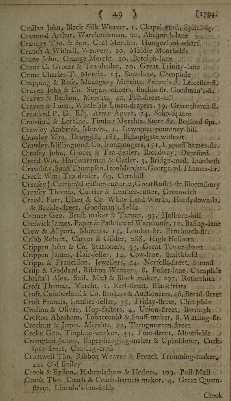 Ce ane as [1704 Cramond apt ar Warehoufeman, 20, Abcherchtane gen. Cranage Tho. &amp; Son, Coal Merchts.. Hangerford-wharf, Cranch &amp; W ithall, Weavers, 10, Middle Moorfields four) Crane Cs Grocer &amp; Tea-dealer, 20, Great Tubnipy- lahe 2}-4 Crane Charles-T., Mercht. 13,, Bowelane,,Cheapiide gi. Crapping &amp; Rofe, Mahogany Me: chtss Prince’s-ft. Léicefteni. Crayen John ; &amp; Co. Sugar-refiners, Buckle-ftr. Goodman’ s:fic Craven &amp; Baalam, Merchts. 42>) Fish-treet-hill t sat Craven &amp; Lucas, Whelefale Linen- drapers, 395, Gracechutch-ft. Craufurd. P.. &amp;. Ting. Army Agent, 24, Soho-fquare Crawley Wn. Drugeift, , 181, .Bithopf{gate. without Crawley, Millington &amp; Co, fronmongers, 15.1, UpperThames-ftr. Creafey John,.Grocer &amp; Tea- de aalers Broadway; Deptford... Creed Wim. Hardwareman &amp; Culler, 3, Bridge-road, Lambeth Crawihay Son&amp;'Lhompfon, IronMerchts. Géorge-yd.Thames-ftr) TVreafey]. Currier&amp;Leather-cutter ,2,GreatRuflel-ftr. BI oomfbury Creafey Thomas, Currier &amp; Leather.cutter, Greeawich . &amp;. Buckle- freet, Goodinan’ S: fields. 9 Cremer Geo. Brufh-maker &amp; Tarner, 935). etal horus Crefwick James, Paper.&amp; Pafteboard W’ arehoufe, 10} Dafing: laste Crew &amp; Allport, Merchtsy 15, Landes Fench urch-itrs © Cribb Robert, Carver &amp; Gilder, 288, High Holbern. Crippen John &amp; Co. Stationers, 33, set ir Tower-ftreet «: av Cripps &amp; Francillon, Jewellers, 24, Norfoll-ftreet, Strand Chriftall Alex. Sail, Maf &amp; Block-maker, 297, Rotherhith ©) Croft T homas, see .1, Barlttreet, Blackfriars’ <a ls Croft, Cumberland &amp; Co. Brokers &amp; AuGtioneers, 46, Bread- rine Croft Francis, Leather-feller, 35, Friday-ttreet; Cheapfide Crofton &amp; Oliver, Hop-fa&amp;tors, 4, Union-frect, Borough. Crofton Abraham, Tobacconift &amp; Snuff-maker, 8, Watling- te. Crackatt &amp;, Jones. Me rehts.. 22, Throgmorton-ftrect Croke Geo.. Tinplate- -WOEKET, 44, F Ore: Rhee ty Mootfields - Crompton, James, Papershanging-maker &amp; Upboliteter, Cocks - fpur-ftreet, Charing-crafs: | Cromweil ‘Tho. Ribbon Weaver &amp; French Trimming-makerg 44, Old Bailey Crook &amp; Eyfton,: Haberdathers &amp; Hofiers, 10g; Pall’ Mall. pins Tho. Coach.&amp; Coach-harneds- maker, A> Great Eoitey “.. fiteet, Pana ”g-inn-fie Ids > “ Crook