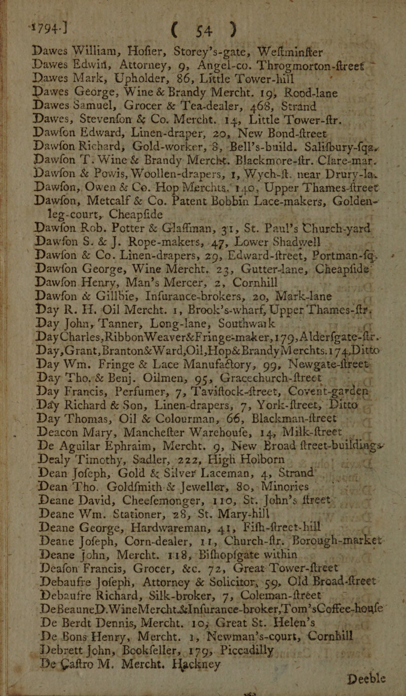 Me aces, ( 54 > Dawes William, Hofier, Storey’s- gate, Wellminiter Dawes Edwin, Attorney, 9, Angel-co. Throgmorton frees” Dawes Mark, Upholder, | 86, Little Tower-hill = ° Dawes Gearge, Wine &amp; Brandy Mercht. 19} Rood-lane Dawes Samuel, Grocer &amp; Tea-dealer, 468, Strand Dawes, Stevenfon &amp; Co. Mercht. 14, Little Tower-ftr. , Dawfon Edward, Linen-draper, 20, New Bond-ftreet Dawfon Richard; Gold-worker, 8, -Bell’s-build. Salifbury-{qa. Dawfon 'T. Wine &amp; Brandy Mercht. Blackmore-ftr. Clare-mar. - Dawion &amp; Powis, Woollen- -drapers, 1, Wych- ft. near Drury-la. Dawfon,, Owen &amp; Co. Hop Merchts.140, Upper Thames-ftreet Dawfon, Metcalf &amp; Co. Patent Bobbin Lace-makers, Golden- ms leg-court,. Cheapfide Dawion Rob. Poet &amp; Glaffiman, Zr, St. Paul’s Church: yard. Dawfon S. &amp; J. Rope- makers, -47, Lower Shadwell , Dawfon George, Wine Mercht. 23, Gutter-lane, Panam Dawfon. Henry, Man’s Mercer, 2, Cornhill he a Dawfon &amp; Gillbie, Infurance-brokers, 20, Mark-lane sf r Day R. H. Oil Mercht. 1, Brook’s-wharf, Upper TRASHED Day John, Tanner, Long- lane, Southwark .. ~ Dey Charles, RibbonWeaver&amp;Fringe-maker,1 79,Alderfgate-ftr Day,Grant, Branton&amp;Ward,Oil, Hop&amp; Brandy Merchts. 17 4Ditto Day Wm. Fringe &amp; Lace Manufagtory, 99, Newgate-ftreet Day Tho.-&amp; Benj. Oilmen, 95, Gracechurch-ftreet ~ - Day Francis, Perfumer, 7, Taviftocktreet, Goren Rareee (7 Deacon Mary, Manchefter Warchoufe, 14, Milk-ftreet _ d De Aguilar Ephraim, Mercht. 9, New Broad midal: a Dealy Timothy, Sadler, 222, High Holborn, . ...: Pa Dean Jofeph, Gold &amp; Silver Laceman, 4, Strand’) 1. © Dean Tho. Goldfmith &amp; Jeweller, 80,-Minories —. pe ste Deane David, Cheefemonger, 110, St, John’s farts Deane Wm. Stationer, 28, St. Mary-hill ‘ Deane George, Fasdwaresnast, 41, Fifh-ftreet- hill Deane Jofeph, Corn-dealer, 11,,Church-ftr. Borough- aches Deane john, Mercht. 118, *Bifhopfgate within hy Deafon Francis, Grocer, &amp;c. 72, Great Tower-ftreet . Debaufre Jofeph, Attorney &amp; Solicitor;.59, Old Broad -ftreet Debaufre Richard, Sitk-broker, 7, Coleman-ftreet’ . >. DeBeauneD. WineMercht.&amp;Infurance-broker, Tom’ 'sCoffee-honfe De Berdt Dennis, Mercht. :10;. Great St. Helen’s rN ’ De Bons Henry, Mercht. 1,: ‘Newman’ 'S-COUIT,. > Combill > +f £ De-Gaftro M. Mercht. teak