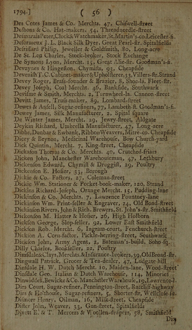 DefmaraisPeter,Clock&amp; Watchmaker,St. Martin’ $-CO. Leicefter-fi. De St. Len Charles, Stock- broker, Stock Exchange ae De Symons Lyon, Mercht. 1 5, Great Alie-ftr. Goodman’ fi. DevenifhT.C. Cabinet-maker&amp; Upholfterer,3 3, Villers-ftr. Strand Devey Roger, Brafs-founder &amp; Brazier, 8, Shoe-la. Fleet- fir.” Devey Jofeph, Coal Mercht. 46, Bankfide, Southwark Devifme &amp; Smith, Merchts. 2, lurnwheel-la. Cannon -fireet. Me Devitt James, Trufs-maker, 89, Lombard-ftreet i Dewes &amp; Anfell, Sugar-refiners, 77, ambeth-ft. Gocdman’s-fi. Dewey James, Silk Manufa@turer, 2, Spital {quare De Winter James, Mercht. 29, Jewry-ftreet, “Aldgate Deykin Richard,. Umbrella Manufa@turer, 47, Long- acre ae” Dick Quintin, Mercht. 7, King-ftreet, Cheapfide ” - ae Dickafon Thomas &amp; Co. Merchts. 40, Crutched-friars ee Dicken John, Manchefter Warehouieman, 47, Lethbury Dickenfon Edward, Chymift &amp; Druggift, 29), ‘Poultry - Dickenfon E. Hofier, 33, Borough | Dickie &amp; Co.- Fa&amp;tors, 27, Coleman-ftreet % Dickie Wm. Stationer &amp; Pocket-book- maker, 120, Strand - Dickins Richard-Jofeph, Orange Mercht. 15, a So Dickinfon &amp; Co. Merchts. 7 Lawrence Pountney-lane ay Dickinfon Wm. Print-feller &amp; Engraver, 24, Old Bond- ftreet. Dickinfon Rivers, John &amp; Rich. Brewers, St. John’s-ftr. cas Dickfon George, Slop-feller, gz, Lower Eaft Smithfield Dickfon Rob. ”Mercht. 6, Ingram-court, Fenchurch-ftreet <i Dickion A. Corn-factor, Pickle-herring-ftreet, Southwark _ Dickfon John, Army Agent, z, Bateman’s- “build, Soho fq... Dilly Charles, Bookfeller, 22, Poultry Dimfdale&amp;Clays,Merchts.&amp;Infurance -brokers,39,0ldBroad- tr. Dintdale H. W. Dutch Mercht. 10, Maiden-lane, Wood-ftreet” Dinfdale Geo. Ttalian &amp; Dutch Warehoule, 114, Minories. =: Dinwiddes, Bewicke &amp;Co. ManchefterWarehoule,19,Lawrence-t. Dirs Court, Sugar-refiner, Pennington- ftreet, Ratcliff-hi way Dirs &amp; Ho'thoufe, Sugar-refiners, 5, Shorter-ftr, Wellcl of Difmorr Henry, Oilman, '16,°Milk-freet; Cheapfide oe Jo! in, Weaver, 33, Gun-ftreet,, Spitalfields caer Divett E he Ws Mercers &amp; W ‘ogllen-drapers, 585 Smithfield us Diy