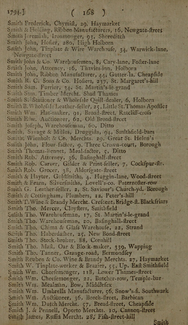 1794.) CSO Smith Frederick, Chymift, 29, Haymarket ‘Smith &amp; Holding, Ribbon Manufa@urers, 16, Newgate-ftreet | Siith J. remiah, - lronmonger, 93, Shoreditch Smith fohn, Hofier, 280, High Holborn ~ : Sith John, Tinplate &amp; Wire. Warehoufe, 34 Warwick- lane, Neweate-freet Smithy john &amp; Co. Warehoufemen, 8, Cary-lane, Fofter-lane Smith John, Attorney, -16, Thavies-inn, Holborn ° Smith John, Ribbon Manufaétarer, 44, Gotter-la. Cheapfide Smith Ri Ci Sons &amp; Co.’ Hofiers, 237, St. Margaret’ shill © Smith Sam. Furrier, 34. St. Martin’sle-grand Bi nith Sam. Timber’ Mercht. Shad Thawiés ~Smich $:'Stationer &amp; Wholefale Quill-dealer, .6, Holborn Smith B. Wholefale Leather-felle?, 25, Little St. Thomas Apoftles Smith Wm. Hat:maker, 91, Broad-ftrect, Ratcliff-crofs Smith Edw. Auctioneer, 62,-Old Broad-ftreet Smith Jofeph, W arehoufeman, 60, Ditto Smith, Savage &amp; Milles, Drageiits, 94, Smithfield- bites Smiths Wienhol: &amp; Co. ‘Merchts. 29, Great St. Helen’s | Smith John, Flour-fa@er, 9, Three Crown-court, Borough Smith Thomas-Kennet, Meal-factor, 5, Ditto Smith Reb. Attorney, 36, Bafinghall-ftreet Smith Rob. Carver, Gilder &amp; Print- feller, 7, Cockfpurete Smith Rob. Grocer, 38, Alderfeate-ftreet Smith &amp; eas Gold{miths, 4, Huggin-lane, Wood- ftreet igs Smith &amp; Fearn, Silverfmiths, Lovell’s-co. Paternofter-row Siva Ge Leathbe feller, 2, St. Saviour’s Church-yd.- Borough Smith &amp; Cottingham, Plumbers, 12, Peter’s-hill ~* 6 Smith’l. Wine &amp; Brandy Mercht. Crefcent, Bridge-ft. Blackftiars Smith Tho. Mercer, Cloyfters, Smithfield = Saiith Tho. Warehoufeman, 17, St. Martin’s-le-grand Smith Tho. Warehoufeman, 20, Bafinghall-ftreet Smith Tho, Chima &amp; Glafs Warehovfe, 22, Strand Sihith Tho. Haberdafher, 25, New Bond-ftreet Smith Tho. Stock-broker, 88, Cornhill | Smith Tho. Mat, Oar &amp; Block-maker, 339, Wapping Smith Tho. Tanner,, Grange-road, Bermondfey Smith Reuben &amp; Co. Wine &amp; Brandy Merchts. 27, Haymarket Smith W. Tinplate-worker &amp; Brazier, 55, Up. Eaft Smithfield Smith Wm. C eefemonger, 118, Lower Thames-ftreet Smith Wm. Mealmian, Bow, Middlefex _ v Smith Wm. Umbrella Manufacturer, 56, Snow’s-fi. Southwark “Smith Wm. Auctioneer, 36, Beech-ftreet, Barbican’ * _, Smith’ Wm. Dutch Mercht. 57, Bread-ftreet, Cheapfide — ~ Smith J. &amp; Pennell, Oporto Merchts.- 19,.Cannon- reet ‘ Saisp Jeibes; Rufiia Mercht, 28, Fith-firect- ca eal mitt